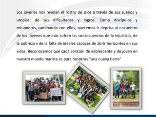 Los jóvenes nos revelan el rostro de Dios a través de sus sueños y
utopías, de sus dificultades y logros. Como discípulos y
misioneros, caminando con ellos, queremos ir deprisa al encuentro
de los jóvenes que más sufren las consecuencias de la injusticia, de
la pobreza y de la falta de ideales capaces de abrir horizontes en sus
vidas. Reconocemos que cada corazón de adolescente y de joven en
nuestro mundo marista es para nosotros “una nueva tierra”
 