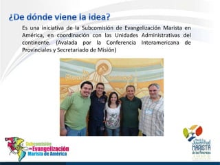 Es una iniciativa de la Subcomisión de Evangelización Marista en
América, en coordinación con las Unidades Administrativas del
continente. (Avalada por la Conferencia Interamericana de
Provinciales y Secretariado de Misión)
 