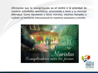Afirmamos que la evangelización es el centro y la prioridad de
nuestras actividades apostólicas, anunciando a Jesús y su mensaje
(Mendes). Como Hermanos y laicos maristas, estamos llamados a
cultivar un horizonte internacional en nuestros corazones y mentes.
 