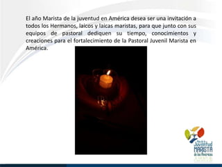 El año Marista de la juventud en América desea ser una invitación a
todos los Hermanos, laicos y laicas maristas, para que junto con sus
equipos de pastoral dediquen su tiempo, conocimientos y
creaciones para el fortalecimiento de la Pastoral Juvenil Marista en
América.
 