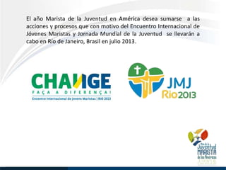 El año Marista de la Juventud en América desea sumarse a las
acciones y procesos que con motivo del Encuentro Internacional de
Jóvenes Maristas y Jornada Mundial de la Juventud se llevarán a
cabo en Río de Janeiro, Brasil en julio 2013.
 