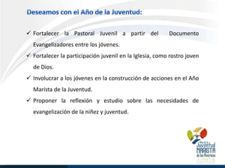  Fortalecer la Pastoral Juvenil a partir del            Documento
  Evangelizadores entre los jóvenes.
 Fortalecer la participación juvenil en la Iglesia, como rostro joven
  de Dios.
 Involucrar a los jóvenes en la construcción de acciones en el Año
  Marista de la Juventud.
 Proponer la reflexión y estudio sobre las necesidades de
  evangelización de la niñez y juventud.
 