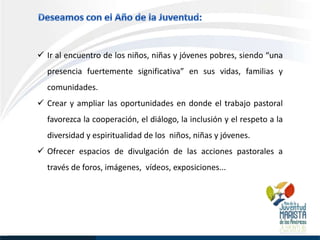  Ir al encuentro de los niños, niñas y jóvenes pobres, siendo “una
  presencia fuertemente significativa” en sus vidas, familias y
  comunidades.
 Crear y ampliar las oportunidades en donde el trabajo pastoral
  favorezca la cooperación, el diálogo, la inclusión y el respeto a la
  diversidad y espiritualidad de los niños, niñas y jóvenes.
 Ofrecer espacios de divulgación de las acciones pastorales a
  través de foros, imágenes, vídeos, exposiciones...
 
