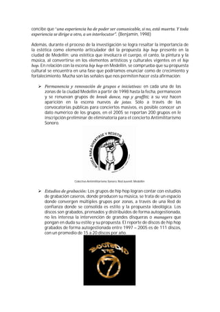 concibe que “
                                                        (Benjamín, 1998)

Además, durante el proceso de la investigación se logra resaltar la importancia de
la estética como elemento articulador del la propuesta              presente en la
ciudad de Medellín; una estética que involucra el cuerpo, el canto, la pintura y la
música, al convertirse en los elementos artísticos y culturales vigentes en el
     En relación con la escena        en Medellín, se comprueba que su propuesta
cultural se encuentra en una fase que podríamos enunciar como de crecimiento y
fortalecimiento. Mucha son las señales que nos permiten hacer esta afirmación:

                                                            en cada una de las
       zonas de la ciudad Medellín a partir de 1998 hasta la fecha, permanecen
       y se renuevan grupos de                                  a su vez hacen
       aparición en la escena nuevos                 . Sólo a través de las
       convocatorias públicas para conciertos masivos, es posible conocer un
       dato numérico de los grupos, en el 2005 se reportan 200 grupos en le
       inscripción preliminar de eliminatoria para el concierto Antimilitarismo
       Sonoro.




                      Colectivo Antimilitarismo Sonoro. Red Juvenil. Medellín


                             Los grupos de hip hop logran contar con estudios
      de grabación caseros, donde producen su música, se trata de un espacio
      donde convergen múltiples grupos por zonas, a través de una Red de
      confianza donde se consolida es estilo y la propuesta ideológica. Los
      discos son grabados, prensados y distribuidos de forma autogestionada,
      no les interesa la intervención de grandes disqueras o               que
      pongan en duda su estilo y su propuesta. El reporte de discos de hip hop
      grabados de forma autogestionada entre 1997 – 2005 es de 111 discos,
      con un promedio de 15 a 20 discos por año.
 