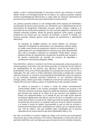 adulto, es decir, institucionalizado. Es necesario reiterar que mientras el mundo
adulto tiende a la homogeneización de la cultura, las
sienten la posibilidad de diferenciarse y, sobre todo, de instaurar alternativas de
pertenencia y de identificación que transciendan la cultura oficial.

Las                             se van configurando como espacios de identidad y
socialización de jóvenes para jóvenes y se fortalecen con el debilitamiento de los
mecanismos de integración tradicional (escuela, familia, trabajo, religión) y el
descrédito de las instituciones políticas. En este contexto adquieren relevancia los
estudios culturales urbanos, donde los jóvenes aparecen como sujetos y grupos
productores de cultura por sus maneras de entender y asumir el mundo. Las
                             operan como espacio de pertenencia y adscripción
identitaria.




Para identificar, valorar y reconocer las formas
                  recurrimos a las narrativas juveniles, en relación con los relatos y
las autobiografías de los jóvenes, que aparecen tanto en las entrevistas a
profundidad, cómo en las líricas plasmadas en la producción musical de los C.D. y
videoclips. Por ello, entre el relato individual (entrevista) y producción creativa
colectiva (música), se reconoce una búsqueda de identidad que sitúa a los jóvenes
en sus contextos (urbanos, barriales, familiares), en sus relaciones afectivas
(amigos, panas, clanes) y por ende, restablecen y recrean las culturas juveniles. Esa
relación directa entre relato y cultura, se fundamenta en dos sentidos, veamos:




Por ello, recurrimos en nuestro trabajo de campo a las técnicas de investigación
interactivas que le dan prelación a los relatos (individuales y colectivos) que nos
permiten identificar, por una lado            los jóvenes en los mundos musicales,
 