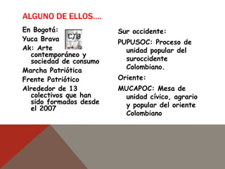 ALGUNO DE ELLOS….
Sur occidente:
PUPUSOC: Proceso de
unidad popular del
suroccidente
Colombiano.
Oriente:
MUCAPOC: Mesa de
unidad cívico, agrario
y popular del oriente
Colombiano
En Bogotá:
Yuca Brava
Ak: Arte
contemporáneo y
sociedad de consumo
Marcha Patriótica
Frente Patriótico
Alrededor de 13
colectivos que han
sido formados desde
el 2007
 