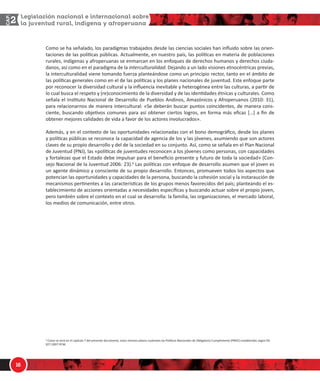 1/
$
ŽŵŽ ƐĞ ŚĂ ƐĞŹĂůĂĚŽ͕ ůŽƐ ƉĂƌĂĚŝŐŵĂƐ ƚƌĂďĂũĂĚŽƐ ĚĞƐĚĞ ůĂƐ ĐŝĞŶĐŝĂƐ ƐŽĐŝĂůĞƐ ŚĂŶ ŝŶŇƵŝĚŽ ƐŽďƌĞ ůĂƐ ŽƌŝĞŶͲ
ƚĂĐŝŽŶĞƐ ĚĞ ůĂƐ ƉŽůşƟĐĂƐ ƉƷďůŝĐĂƐ͘ ĐƚƵĂůŵĞŶƚĞ͕ ĞŶ ŶƵĞƐƚƌŽ ƉĂşƐ͕ ůĂƐ ƉŽůşƟĐĂƐ ĞŶ ŵĂƚĞƌŝĂ ĚĞ ƉŽďůĂĐŝŽŶĞƐ
ƌƵƌĂůĞƐ͕ ŝŶĚşŐĞŶĂƐ Ǉ ĂĨƌŽƉĞƌƵĂŶĂƐ ƐĞ ĞŶŵĂƌĐĂŶ ĞŶ ůŽƐ ĞŶĨŽƋƵĞƐ ĚĞ ĚĞƌĞĐŚŽƐ ŚƵŵĂŶŽƐ Ǉ ĚĞƌĞĐŚŽƐ ĐŝƵĚĂͲ
ĚĂŶŽƐ͕ ĂƐş ĐŽŵŽ ĞŶ Ğů ƉĂƌĂĚŝŐŵĂ ĚĞ ůĂ ŝŶƚĞƌĐƵůƚƵƌĂůŝĚĂĚ͘ ĞũĂŶĚŽ Ă ƵŶ ůĂĚŽ ǀŝƐŝŽŶĞƐ ĞƚŶŽĐĠŶƚƌŝĐĂƐ ƉƌĞǀŝĂƐ͕
ůĂ ŝŶƚĞƌĐƵůƚƵƌĂůŝĚĂĚ ǀŝĞŶĞ ƚŽŵĂŶĚŽ ĨƵĞƌǌĂ ƉůĂŶƚĞĄŶĚŽƐĞ ĐŽŵŽ ƵŶ ƉƌŝŶĐŝƉŝŽ ƌĞĐƚŽƌ͕ ƚĂŶƚŽ ĞŶ Ğů ĄŵďŝƚŽ ĚĞ
ůĂƐ ƉŽůşƟĐĂƐ ŐĞŶĞƌĂůĞƐ ĐŽŵŽ ĞŶ Ğů ĚĞ ůĂƐ ƉŽůşƟĐĂƐ Ǉ ůŽƐ ƉůĂŶĞƐ ŶĂĐŝŽŶĂůĞƐ ĚĞ ũƵǀĞŶƚƵĚ͘ ƐƚĞ ĞŶĨŽƋƵĞ ƉĂƌƚĞ
ƉŽƌ ƌĞĐŽŶŽĐĞƌ ůĂ ĚŝǀĞƌƐŝĚĂĚ ĐƵůƚƵƌĂů Ǉ ůĂ ŝŶŇƵĞŶĐŝĂ ŝŶĞǀŝƚĂďůĞ Ǉ ŚĞƚĞƌŽŐĠŶĞĂ ĞŶƚƌĞ ůĂƐ ĐƵůƚƵƌĂƐ͕ Ă ƉĂƌƟƌ ĚĞ
ůŽ ĐƵĂů ďƵƐĐĂ Ğů ƌĞƐƉĞƚŽ Ǉ ;ƌĞͿĐŽŶŽĐŝŵŝĞŶƚŽ ĚĞ ůĂ ĚŝǀĞƌƐŝĚĂĚ Ǉ ĚĞ ůĂƐ ŝĚĞŶƟĚĂĚĞƐ ĠƚŶŝĐĂƐ Ǉ ĐƵůƚƵƌĂůĞƐ͘ ŽŵŽ
ƐĞŹĂůĂ Ğů /ŶƐƟƚƵƚŽ EĂĐŝŽŶĂů ĚĞ ĞƐĂƌƌŽůůŽ ĚĞ WƵĞďůŽƐ ŶĚŝŶŽƐ͕ ŵĂǌſŶŝĐŽƐ Ǉ ĨƌŽƉĞƌƵĂŶŽƐ ;ϮϬϭϬ͗ ϯϭͿ͕
ƉĂƌĂ ƌĞůĂĐŝŽŶĂƌŶŽƐ ĚĞ ŵĂŶĞƌĂ ŝŶƚĞƌĐƵůƚƵƌĂů͗ ͨ^Ğ ĚĞďĞƌĄŶ ďƵƐĐĂƌ ƉƵŶƚŽƐ ĐŽŝŶĐŝĚĞŶƚĞƐ͕ ĚĞ ŵĂŶĞƌĂ ĐŽŶƐͲ
ĐŝĞŶƚĞ͕ ďƵƐĐĂŶĚŽ ŽďũĞƟǀŽƐ ĐŽŵƵŶĞƐ ƉĂƌĂ ĂƐş ŽďƚĞŶĞƌ ĐŝĞƌƚŽƐ ůŽŐƌŽƐ͕ ĞŶ ĨŽƌŵĂ ŵĄƐ ĞĮĐĂǌ ΀͙΁ Ă ĮŶ ĚĞ
ŽďƚĞŶĞƌ ŵĞũŽƌĞƐ ĐĂůŝĚĂĚĞƐ ĚĞ ǀŝĚĂ Ă ĨĂǀŽƌ ĚĞ ůŽƐ ĂĐƚŽƌĞƐ ŝŶǀŽůƵĐƌĂĚŽƐͩ͘
ĚĞŵĄƐ͕ Ǉ ĞŶ Ğů ĐŽŶƚĞǆƚŽ ĚĞ ůĂƐ ŽƉŽƌƚƵŶŝĚĂĚĞƐ ƌĞůĂĐŝŽŶĂĚĂƐ ĐŽŶ Ğů ďŽŶŽ ĚĞŵŽŐƌĄĮĐŽ͕ ĚĞƐĚĞ ůŽƐ ƉůĂŶĞƐ
Ǉ ƉŽůşƟĐĂƐ ƉƷďůŝĐĂƐ ƐĞ ƌĞĐŽŶŽĐĞ ůĂ ĐĂƉĂĐŝĚĂĚ ĚĞ ĂŐĞŶĐŝĂ ĚĞ ůŽƐ Ǉ ůĂƐ ũſǀĞŶĞƐ͕ ĂƐƵŵŝĞŶĚŽ ƋƵĞ ƐŽŶ ĂĐƚŽƌĞƐ
ĐůĂǀĞƐ ĚĞ ƐƵ ƉƌŽƉŝŽ ĚĞƐĂƌƌŽůůŽ Ǉ ĚĞů ĚĞ ůĂ ƐŽĐŝĞĚĂĚ ĞŶ ƐƵ ĐŽŶũƵŶƚŽ͘ Ɛş͕ ĐŽŵŽ ƐĞ ƐĞŹĂůĂ ĞŶ Ğů WůĂŶ EĂĐŝŽŶĂů
ĚĞ :ƵǀĞŶƚƵĚ ;WE:Ϳ͕ ůĂƐ ͨƉŽůşƟĐĂƐ ĚĞ ũƵǀĞŶƚƵĚĞƐ ƌĞĐŽŶŽĐĞŶ Ă ůŽƐ ũſǀĞŶĞƐ ĐŽŵŽ ƉĞƌƐŽŶĂƐ͕ ĐŽŶ ĐĂƉĂĐŝĚĂĚĞƐ
Ǉ ĨŽƌƚĂůĞǌĂƐ ƋƵĞ Ğů ƐƚĂĚŽ ĚĞďĞ ŝŵƉƵůƐĂƌ ƉĂƌĂ Ğů ďĞŶĞĮĐŝŽ ƉƌĞƐĞŶƚĞ Ǉ ĨƵƚƵƌŽ ĚĞ ƚŽĚĂ ůĂ ƐŽĐŝĞĚĂĚͩ ;ŽŶͲ
ƐĞũŽ EĂĐŝŽŶĂů ĚĞ ůĂ :ƵǀĞŶƚƵĚ ϮϬϬϲ͗ ϮϯͿ͘У ĂƐ ƉŽůşƟĐĂƐ ĐŽŶ ĞŶĨŽƋƵĞ ĚĞ ĚĞƐĂƌƌŽůůŽ ĂƐƵŵĞŶ ƋƵĞ Ğů ũŽǀĞŶ ĞƐ
ƵŶ ĂŐĞŶƚĞ ĚŝŶĄŵŝĐŽ Ǉ ĐŽŶƐĐŝĞŶƚĞ ĚĞ ƐƵ ƉƌŽƉŝŽ ĚĞƐĂƌƌŽůůŽ͘ ŶƚŽŶĐĞƐ͕ ƉƌŽŵƵĞǀĞŶ ƚŽĚŽƐ ůŽƐ ĂƐƉĞĐƚŽƐ ƋƵĞ
ƉŽƚĞŶĐŝĂŶ ůĂƐ ŽƉŽƌƚƵŶŝĚĂĚĞƐ Ǉ ĐĂƉĂĐŝĚĂĚĞƐ ĚĞ ůĂ ƉĞƌƐŽŶĂ͕ ďƵƐĐĂŶĚŽ ůĂ ĐŽŚĞƐŝſŶ ƐŽĐŝĂů Ǉ ůĂ ŝŶƐƚĂƌĂƵĐŝſŶ ĚĞ
ŵĞĐĂŶŝƐŵŽƐ ƉĞƌƟŶĞŶƚĞƐ Ă ůĂƐ ĐĂƌĂĐƚĞƌşƐƟĐĂƐ ĚĞ ůŽƐ ŐƌƵƉŽƐ ŵĞŶŽƐ ĨĂǀŽƌĞĐŝĚŽƐ ĚĞů ƉĂşƐ͖ ƉůĂŶƚĞĂŶĚŽ Ğů ĞƐͲ
ƚĂďůĞĐŝŵŝĞŶƚŽ ĚĞ ĂĐĐŝŽŶĞƐ ŽƌŝĞŶƚĂĚĂƐ Ă ŶĞĐĞƐŝĚĂĚĞƐ ĞƐƉĞĐşĮĐĂƐ Ǉ ďƵƐĐĂŶĚŽ ĂĐƚƵĂƌ ƐŽďƌĞ Ğů ƉƌŽƉŝŽ ũŽǀĞŶ͕
ƉĞƌŽ ƚĂŵďŝĠŶ ƐŽďƌĞ Ğů ĐŽŶƚĞǆƚŽ ĞŶ Ğů ĐƵĂů ƐĞ ĚĞƐĂƌƌŽůůĂ͗ ůĂ ĨĂŵŝůŝĂ͕ ůĂƐ ŽƌŐĂŶŝǌĂĐŝŽŶĞƐ͕ Ğů ŵĞƌĐĂĚŽ ůĂďŽƌĂů͕
ůŽƐ ŵĞĚŝŽƐ ĚĞ ĐŽŵƵŶŝĐĂĐŝſŶ͕ ĞŶƚƌĞ ŽƚƌŽƐ͘
У ŽŵŽ ƐĞ ǀĞƌĄ ĞŶ Ğů ĐĂƉşƚƵůŽ ϳ ĚĞů ƉƌĞƐĞŶƚĞ ĚŽĐƵŵĞŶƚŽ͕ ĞƐƚŽƐ ŵŝƐŵŽƐ ƉŝůĂƌĞƐ ƐƵƐƚĞŶƚĂŶ ůĂƐ WŽůşƟĐĂƐ EĂĐŝŽŶĂůĞƐ ĚĞ KďůŝŐĂƚŽƌŝŽ ƵŵƉůŝŵŝĞŶƚŽ ;WEKͿ ĞƐƚĂďůĞĐŝĚĂƐ ƐĞŐƷŶ ^
ϬϮϳͲϮϬϬϳͲWD͘
 