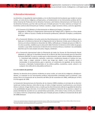 1/
'
 ]d[O`WbO W`SdOQW]OZ
ŽƐ ĚĞƌĞĐŚŽƐ Ă ůĂ ŝŐƵĂůĚĂĚ ĚĞ ŽƉŽƌƚƵŶŝĚĂĚĞƐ Ǉ Ă ůĂ ŶŽ ĚŝƐĐƌŝŵŝŶĂĐŝſŶ ĚĞ ůŽƐ ũſǀĞŶĞƐ ƋƵĞ ƌĞƐŝĚĞŶ ĞŶ ǌŽŶĂƐ
ƌƵƌĂůĞƐ͕ ĂƐş ĐŽŵŽ ĚĞ ůŽƐ ŝŶĚşŐĞŶĂƐ Ǉ ĂĨƌŽƉĞƌƵĂŶŽƐ͕ ƐĞ ĨƵŶĚĂŵĞŶƚĂŶ ĞŶ ůŽƐ ŝŶƐƚƌƵŵĞŶƚŽƐ ũƵƌşĚŝĐŽƐ ĚĞů ^ŝƐͲ
ƚĞŵĂ hŶŝǀĞƌƐĂů ĚĞ WƌŽƚĞĐĐŝſŶ ĚĞ ůŽƐ ĞƌĞĐŚŽƐ ,ƵŵĂŶŽƐ Ǉ ĚĞů ^ŝƐƚĞŵĂ /ŶƚĞƌĂŵĞƌŝĐĂŶŽ ĚĞ WƌŽƚĞĐĐŝſŶ ĚĞ
ůŽƐ ĞƌĞĐŚŽƐ ,ƵŵĂŶŽƐ͕ ƋƵĞ ŚĂŶ ƐŝĚŽ ƐƵƐĐƌŝƚŽƐ ƉŽƌ Ğů ƐƚĂĚŽ ƉĞƌƵĂŶŽ͘Ф Ŷ ĞƐƚŽƐ ƐŝƐƚĞŵĂƐ ƐĞ ŝŶĐůƵǇĞŶ ŝŶƐͲ
ƚƌƵŵĞŶƚŽƐ ĐŽŶƚƌĂ ůĂ ĚŝƐĐƌŝŵŝŶĂĐŝſŶ ƉŽƌ ŵŽƟǀŽƐ ͨƌĂĐŝĂůĞƐ͕ͩ ŽƌŝŐĞŶ ŶĂĐŝŽŶĂů Ž ĠƚŶŝĐŽ͕ ĐŽŵŽ ůŽƐ ƐŝŐƵŝĞŶƚĞƐ͗
ů ŽŶǀĞŶŝŽ ;ϭϭϭͿ ZĞůĂƟǀŽ Ă ůĂ ŝƐĐƌŝŵŝŶĂĐŝſŶ ĞŶ DĂƚĞƌŝĂ ĚĞ ŵƉůĞŽ Ǉ KĐƵƉĂĐŝſŶ͘
ĚŽƉƚĂĚŽ ĞŶ ϭϵϱϴ ƉŽƌ ůĂ KƌŐĂŶŝǌĂĐŝſŶ /ŶƚĞƌŶĂĐŝŽŶĂů ĚĞů dƌĂďĂũŽ ;K/dͿ Ǉ ǀŝŐĞŶƚĞ ĞŶ Ğů WĞƌƷ ĚĞƐĚĞ
ϭϵϳϬ͕ ƐĞ ƌĞĮĞƌĞ Ăů ĂĐĐĞƐŽ Ă ŵĞĚŝŽƐ ĚĞ ĨŽƌŵĂĐŝſŶ ƉƌŽĨĞƐŝŽŶĂů͕ ĂĚŵŝƐŝſŶ Ăů ĞŵƉůĞŽ Ǉ ĐŽŶĚŝĐŝŽŶĞƐ
ĚĞ ƚƌĂďĂũŽ͘
Ă ŽŶǀĞŶĐŝſŶ ZĞůĂƟǀĂ Ă ůĂ ƵĐŚĂ ĐŽŶƚƌĂ ůĂƐ ŝƐĐƌŝŵŝŶĂĐŝŽŶĞƐ ĞŶ ůĂ ƐĨĞƌĂ ĚĞ ůĂ ŶƐĞŹĂŶǌĂ͕ ĂƉƌŽͲ
ďĂĚĂ ƉŽƌ ůĂ ŽŶĨĞƌĞŶĐŝĂ 'ĞŶĞƌĂů ĚĞ ůĂ KƌŐĂŶŝǌĂĐŝſŶ ĚĞ ůĂƐ EĂĐŝŽŶĞƐ hŶŝĚĂƐ ƉĂƌĂ ůĂ ĚƵĐĂĐŝſŶ͕ ůĂ
ŝĞŶĐŝĂ Ǉ ůĂ ƵůƚƵƌĂ ;hÄ›Ý‘ÊͿ ĞŶ ĚŝĐŝĞŵďƌĞ ĚĞ ϭϵϲϬ Ǉ ƌĂƟĮĐĂĚĂ ƉŽƌ Ğů ƐƚĂĚŽ ƉĞƌƵĂŶŽ ĞŶ ϭϵϲϲ͘ ŶͲ
ƚƌĞ ŽƚƌŽƐ ĂĐƵĞƌĚŽƐ͕ ĞƐƚĂďůĞĐĞ ƋƵĞ ůĂ ĞĚƵĐĂĐŝſŶ ĚĞďĞ ĨŽŵĞŶƚĂƌ ůĂ ƚŽůĞƌĂŶĐŝĂ ĞŶƚƌĞ ƚŽĚŽƐ ůŽƐ ŐƌƵƉŽƐ
ͨƌĂĐŝĂůĞƐͩ Ǉ ƋƵĞ ĚĞďĞ ƌĞĐŽŶŽĐĞƌƐĞ Ğů ĚĞƌĞĐŚŽ ĚĞ ůĂƐ ŵŝŶŽƌşĂƐ ĠƚŶŝĐĂƐ Ă ŵĂŶƚĞŶĞƌ ͨůĂƐ ĂĐƟǀŝĚĂĚĞƐ
ĚŽĐĞŶƚĞƐ ƋƵĞ ůĞƐ ƐĞĂŶ ƉƌŽƉŝĂƐ ;ĞƐĐƵĞůĂƐ͕ ůĞŶŐƵĂƐ͕ ĞƚĐĠƚĞƌĂͿͩ͘
Ă ŽŶǀĞŶĐŝſŶ /ŶƚĞƌŶĂĐŝŽŶĂů ƐŽďƌĞ ůĂ ůŝŵŝŶĂĐŝſŶ ĚĞ ƚŽĚĂƐ ůĂƐ ŽƌŵĂƐ ĚĞ ŝƐĐƌŝŵŝŶĂĐŝſŶ ZĂĐŝĂů͕
ĂĚŽƉƚĂĚĂ ĞŶ ϭϵϲϱ ƉŽƌ ůĂ ƐĂŵďůĞĂ 'ĞŶĞƌĂů ĚĞ ůĂ KĮĐŝŶĂ ĚĞů ůƚŽ ŽŵŝƐŝŽŶĂĚŽ ƉĂƌĂ ůŽƐ ĞƌĞĐŚŽƐ
,ƵŵĂŶŽƐ ;K ,Ϳ͘ Ŷ ĞƐƚĂ ƐĞ ƌĞƐĂůƚĂ ƋƵĞ ůĂ ͨĚŝƐĐƌŝŵŝŶĂĐŝſŶ ƌĂĐŝĂůͩ ĂĨĞĐƚĂ ŵƷůƟƉůĞƐ ĚŝŵĞŶƐŝŽŶĞƐ͗
΀͘͘͘΁ ĚĞŶŽƚĂƌĄ ƚŽĚĂ ĚŝƐƟŶĐŝſŶ͕ ĞǆĐůƵƐŝſŶ͕ ƌĞƐƚƌŝĐĐŝſŶ Ž ƉƌĞĨĞƌĞŶĐŝĂ ďĂƐĂĚĂ ĞŶ ŵŽƟǀŽƐ ĚĞ ƌĂǌĂ͕
ĐŽůŽƌ͕ ůŝŶĂũĞ Ƶ ŽƌŝŐĞŶ ŶĂĐŝŽŶĂů Ž ĠƚŶŝĐŽ ƋƵĞ ƚĞŶŐĂ ƉŽƌ ŽďũĞƚŽ Ž ƉŽƌ ƌĞƐƵůƚĂĚŽ ĂŶƵůĂƌ Ž
ŵĞŶŽƐĐĂďĂƌ Ğů ƌĞĐŽŶŽĐŝŵŝĞŶƚŽ͕ ŐŽĐĞ Ž ĞũĞƌĐŝĐŝŽ͕ ĞŶ ĐŽŶĚŝĐŝŽŶĞƐ ĚĞ ŝŐƵĂůĚĂĚ͕ ĚĞ ůŽƐ ĚĞƌĞĐŚŽƐ
ŚƵŵĂŶŽƐ Ǉ ůŝďĞƌƚĂĚĞƐ ĨƵŶĚĂŵĞŶƚĂůĞƐ ĞŶ ůĂƐ ĞƐĨĞƌĂƐ ƉŽůşƟĐĂ͕ ĞĐŽŶſŵŝĐĂ͕ ƐŽĐŝĂů͕ ĐƵůƚƵƌĂů Ž ĞŶ
ĐƵĂůƋƵŝĞƌ ŽƚƌĂ ĞƐĨĞƌĂ ĚĞ ůĂ ǀŝĚĂ ƉƷďůŝĐĂ ;ĂƌơĐƵůŽ ϭͿ͘
Ϯ͘ϭ͘ϭ Ŷ ŵĂƚĞƌŝĂ ĚĞ ũƵǀĞŶƚƵĚ
ĚĞŵĄƐ͕ ůŽƐ ĚĞƌĞĐŚŽƐ ĚĞ ůŽƐ ũſǀĞŶĞƐ ƌĞƐŝĚĞŶƚĞƐ ĞŶ ǌŽŶĂƐ ƌƵƌĂůĞƐ͕ ĂƐş ĐŽŵŽ ĚĞ ůŽƐ ŝŶĚşŐĞŶĂƐ Ǉ ĂĨƌŽĚĞƐĐĞŶͲ
ĚŝĞŶƚĞƐ͕ ƐĞ ƐƵƐƚĞŶƚĂŶ ĞŶ ůŽƐ ŝŶƐƚƌƵŵĞŶƚŽƐ ũƵƌşĚŝĐŽƐ ŝŶƚĞƌŶĂĐŝŽŶĂůĞƐ ŽƌŝĞŶƚĂĚŽƐ ŚĂĐŝĂ ůĂ ũƵǀĞŶƚƵĚ͕Х ĐƵǇŽ
ƉƌŝŵĞƌ ŚŝƚŽ ĞƐ ůĂ ŽŶǀĞŶĐŝſŶ ĚĞ ůŽƐ ĞƌĞĐŚŽƐ ĚĞů EŝŹŽ ;ϮϬ ĚĞ ŶŽǀŝĞŵďƌĞ ĚĞ ϭϵϴϵͿ͕ ƌĂƟĮĐĂĚĂ ƉŽƌ Ğů WĞƌƷ
Ğů ϭϰ ĚĞ ĂŐŽƐƚŽ ĚĞ ϭϵϵϬ͘
Ă ŽŶǀĞŶĐŝſŶ /ďĞƌŽĂŵĞƌŝĐĂŶĂ ĚĞ ĞƌĞĐŚŽƐ ĚĞ ůŽƐ :ſǀĞŶĞƐ ;ϮϬϬϱͿ ĞƐƚĂďůĞĐĞ Ğů ƉƌŝŶĐŝƉŝŽ ĚĞ ŶŽ ĚŝƐĐƌŝŵŝͲ
ŶĂĐŝſŶ ƉŽƌ ŵŽƟǀŽƐ ĚŝǀĞƌƐŽƐ͕ ĞŶƚƌĞ ĞůůŽƐ ůĂ ƌĂǌĂ͕ Ğů ĐŽůŽƌ͕ Ğů ŽƌŝŐĞŶ ŶĂĐŝŽŶĂů͕ ůĂ ƉĞƌƚĞŶĞŶĐŝĂ Ă ƵŶĂ ŵŝŶŽƌşĂ
ĠƚŶŝĐĂ Ž ĐƵůƚƵƌĂů͕ Ğů ůƵŐĂƌ ĚŽŶĚĞ ƐĞ ǀŝǀĞ͖ Ǉ ƌĞƐĂůƚĂ ƋƵĞ ůĂƐ ĚŝƐĐƌŝŵŝŶĂĐŝŽŶĞƐ ĂĨĞĐƚĂŶ ůĂ ŝŐƵĂůĚĂĚ ĚĞ ĚĞƌĞĐŚŽƐ
Ǉ ůĂƐ ƉŽƐŝďŝůŝĚĂĚĞƐ ĚĞ ŐŽĐĞ ĚĞ ĞƐƚŽƐ͘ Ŷ Ğů ĂƌơĐƵůŽ ϭϰ ƐĞ ĞƐƚĂďůĞĐĞ Ğů ĚĞƌĞĐŚŽ ĚĞ ůŽƐ ũſǀĞŶĞƐ Ă ĂĚƋƵŝƌŝƌ ƐƵ
ƉƌŽƉŝĂ ŝĚĞŶƟĚĂĚ ĚĞ ĂĐƵĞƌĚŽ ĐŽŶ ƐƵƐ ĐĂƌĂĐƚĞƌşƐƟĐĂƐ ƉĞƌƐŽŶĂůĞƐ͕ ĞŶƚƌĞ ĞƐƚĂƐ Ğů ƐĞǆŽ͕ ůĂ ĞƚŶŝĂ͕ ůĂƐ ĐƌĞĞŶĐŝĂƐ
Ǉ ůĂ ĐƵůƚƵƌĂ͘ ŶƚƌĞ ůŽƐ ĐŽŵƉƌŽŵŝƐŽƐ ĂĚƋƵŝƌŝĚŽƐ ƉŽƌ Ğů ƐƚĂĚŽ ƉĞƌƵĂŶŽ Ăů ƌĂƟĮĐĂƌ ůĂ ŽŶǀĞŶĐŝſŶ ;ϴ ĚĞ Ăďƌŝů
ĚĞů ϮϬϬϴͿ ĚĞƐƚĂĐĂŶ͗
Ф ŶƚƌĞ ůŽƐ ŵĄƐ ŝŵƉŽƌƚĂŶƚĞƐ ĚĞƐƚĂĐĂŶ ůĂ ĞĐůĂƌĂĐŝſŶ hŶŝǀĞƌƐĂů ĚĞ ĞƌĞĐŚŽƐ ,ƵŵĂŶŽƐ ;ϭϵϰϴͿ͖ Ğů WĂĐƚŽ /ŶƚĞƌŶĂĐŝŽŶĂů ĚĞ ĞƌĞĐŚŽƐ ŝǀŝůĞƐ Ǉ WŽůşƟĐŽƐ ;ϭϵϲϲͿ͖ Ğů WĂĐƚŽ /ŶƚĞƌŶĂĐŝŽͲ
ŶĂů ĚĞ ĞƌĞĐŚŽƐ ^ŽĐŝĂůĞƐ͕ ĐŽŶſŵŝĐŽƐ Ǉ ƵůƚƵƌĂůĞƐ ;ϭϵϲϲͿ͖ Ǉ ůĂ ŽŶǀĞŶĐŝſŶ ŵĞƌŝĐĂŶĂ ƐŽďƌĞ ĞƌĞĐŚŽƐ ,ƵŵĂŶŽƐ ;ϭϵϲϵͿ͘
Х WĂƌĂ ŵĂǇŽƌ ŝŶĨŽƌŵĂĐŝſŶ͕ ǀĠĂƐĞ ^ĞĐƌĞƚĂƌşĂ EĂĐŝŽŶĂů ĚĞ ůĂ :ƵǀĞŶƚƵĚ ;ϮϬϭϭͿ͘
 