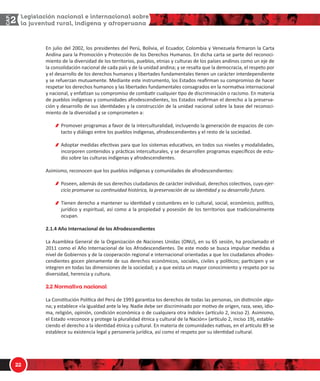 1/
Ŷ ũƵůŝŽ ĚĞů ϮϬϬϮ͕ ůŽƐ ƉƌĞƐŝĚĞŶƚĞƐ ĚĞů WĞƌƷ͕ ŽůŝǀŝĂ͕ Ğů ĐƵĂĚŽƌ͕ ŽůŽŵďŝĂ Ǉ sĞŶĞǌƵĞůĂ ĮƌŵĂƌŽŶ ůĂ ĂƌƚĂ
ŶĚŝŶĂ ƉĂƌĂ ůĂ WƌŽŵŽĐŝſŶ Ǉ WƌŽƚĞĐĐŝſŶ ĚĞ ůŽƐ ĞƌĞĐŚŽƐ ,ƵŵĂŶŽƐ͘ Ŷ ĚŝĐŚĂ ĐĂƌƚĂ ƐĞ ƉĂƌƚĞ ĚĞů ƌĞĐŽŶŽĐŝͲ
ŵŝĞŶƚŽ ĚĞ ůĂ ĚŝǀĞƌƐŝĚĂĚ ĚĞ ůŽƐ ƚĞƌƌŝƚŽƌŝŽƐ͕ ƉƵĞďůŽƐ͕ ĞƚŶŝĂƐ Ǉ ĐƵůƚƵƌĂƐ ĚĞ ůŽƐ ƉĂşƐĞƐ ĂŶĚŝŶŽƐ ĐŽŵŽ ƵŶ ĞũĞ ĚĞ
ůĂ ĐŽŶƐŽůŝĚĂĐŝſŶ ŶĂĐŝŽŶĂů ĚĞ ĐĂĚĂ ƉĂşƐ Ǉ ĚĞ ůĂ ƵŶŝĚĂĚ ĂŶĚŝŶĂ͖ Ǉ ƐĞ ƌĞƐĂůƚĂ ƋƵĞ ůĂ ĚĞŵŽĐƌĂĐŝĂ͕ Ğů ƌĞƐƉĞƚŽ ƉŽƌ
Ǉ Ğů ĚĞƐĂƌƌŽůůŽ ĚĞ ůŽƐ ĚĞƌĞĐŚŽƐ ŚƵŵĂŶŽƐ Ǉ ůŝďĞƌƚĂĚĞƐ ĨƵŶĚĂŵĞŶƚĂůĞƐ ƟĞŶĞŶ ƵŶ ĐĂƌĄĐƚĞƌ ŝŶƚĞƌĚĞƉĞŶĚŝĞŶƚĞ
Ǉ ƐĞ ƌĞĨƵĞƌǌĂŶ ŵƵƚƵĂŵĞŶƚĞ͘ DĞĚŝĂŶƚĞ ĞƐƚĞ ŝŶƐƚƌƵŵĞŶƚŽ͕ ůŽƐ ƐƚĂĚŽƐ ƌĞĂĮƌŵĂŶ ƐƵ ĐŽŵƉƌŽŵŝƐŽ ĚĞ ŚĂĐĞƌ
ƌĞƐƉĞƚĂƌ ůŽƐ ĚĞƌĞĐŚŽƐ ŚƵŵĂŶŽƐ Ǉ ůĂƐ ůŝďĞƌƚĂĚĞƐ ĨƵŶĚĂŵĞŶƚĂůĞƐ ĐŽŶƐĂŐƌĂĚŽƐ ĞŶ ůĂ ŶŽƌŵĂƟǀĂ ŝŶƚĞƌŶĂĐŝŽŶĂů
Ǉ ŶĂĐŝŽŶĂů͕ Ǉ ĞŶĨĂƟǌĂŶ ƐƵ ĐŽŵƉƌŽŵŝƐŽ ĚĞ ĐŽŵďĂƟƌ ĐƵĂůƋƵŝĞƌ ƟƉŽ ĚĞ ĚŝƐĐƌŝŵŝŶĂĐŝſŶ Ž ƌĂĐŝƐŵŽ͘ Ŷ ŵĂƚĞƌŝĂ
ĚĞ ƉƵĞďůŽƐ ŝŶĚşŐĞŶĂƐ Ǉ ĐŽŵƵŶŝĚĂĚĞƐ ĂĨƌŽĚĞƐĐĞŶĚŝĞŶƚĞƐ͕ ůŽƐ ƐƚĂĚŽƐ ƌĞĂĮƌŵĂŶ Ğů ĚĞƌĞĐŚŽ Ă ůĂ ƉƌĞƐĞƌǀĂͲ
ĐŝſŶ Ǉ ĚĞƐĂƌƌŽůůŽ ĚĞ ƐƵƐ ŝĚĞŶƟĚĂĚĞƐ Ǉ ůĂ ĐŽŶƐƚƌƵĐĐŝſŶ ĚĞ ůĂ ƵŶŝĚĂĚ ŶĂĐŝŽŶĂů ƐŽďƌĞ ůĂ ďĂƐĞ ĚĞů ƌĞĐŽŶŽĐŝͲ
ŵŝĞŶƚŽ ĚĞ ůĂ ĚŝǀĞƌƐŝĚĂĚ Ǉ ƐĞ ĐŽŵƉƌŽŵĞƚĞŶ Ă͗
WƌŽŵŽǀĞƌ ƉƌŽŐƌĂŵĂƐ Ă ĨĂǀŽƌ ĚĞ ůĂ ŝŶƚĞƌĐƵůƚƵƌĂůŝĚĂĚ͕ ŝŶĐůƵǇĞŶĚŽ ůĂ ŐĞŶĞƌĂĐŝſŶ ĚĞ ĞƐƉĂĐŝŽƐ ĚĞ ĐŽŶͲ
ƚĂĐƚŽ Ǉ ĚŝĄůŽŐŽ ĞŶƚƌĞ ůŽƐ ƉƵĞďůŽƐ ŝŶĚşŐĞŶĂƐ͕ ĂĨƌŽĚĞƐĐĞŶĚŝĞŶƚĞƐ Ǉ Ğů ƌĞƐƚŽ ĚĞ ůĂ ƐŽĐŝĞĚĂĚ͘
ĚŽƉƚĂƌ ŵĞĚŝĚĂƐ ĞĨĞĐƟǀĂƐ ƉĂƌĂ ƋƵĞ ůŽƐ ƐŝƐƚĞŵĂƐ ĞĚƵĐĂƟǀŽƐ͕ ĞŶ ƚŽĚŽƐ ƐƵƐ ŶŝǀĞůĞƐ Ǉ ŵŽĚĂůŝĚĂĚĞƐ͕
ŝŶĐŽƌƉŽƌĞŶ ĐŽŶƚĞŶŝĚŽƐ Ǉ ƉƌĄĐƟĐĂƐ ŝŶƚĞƌĐƵůƚƵƌĂůĞƐ͕ Ǉ ƐĞ ĚĞƐĂƌƌŽůůĞŶ ƉƌŽŐƌĂŵĂƐ ĞƐƉĞĐşĮĐŽƐ ĚĞ ĞƐƚƵͲ
ĚŝŽ ƐŽďƌĞ ůĂƐ ĐƵůƚƵƌĂƐ ŝŶĚşŐĞŶĂƐ Ǉ ĂĨƌŽĚĞƐĐĞŶĚŝĞŶƚĞƐ͘
ƐŝŵŝƐŵŽ͕ ƌĞĐŽŶŽĐĞŶ ƋƵĞ ůŽƐ ƉƵĞďůŽƐ ŝŶĚşŐĞŶĂƐ Ǉ ĐŽŵƵŶŝĚĂĚĞƐ ĚĞ ĂĨƌŽĚĞƐĐĞŶĚŝĞŶƚĞƐ͗
WŽƐĞĞŶ͕ ĂĚĞŵĄƐ ĚĞ ƐƵƐ ĚĞƌĞĐŚŽƐ ĐŝƵĚĂĚĂŶŽƐ ĚĞ ĐĂƌĄĐƚĞƌ ŝŶĚŝǀŝĚƵĂů͕ ĚĞƌĞĐŚŽƐ ĐŽůĞĐƟǀŽƐ͕ ĐƵǇŽ ĞũĞƌͲ
ĐŝĐŝŽ ƉƌŽŵƵĞǀĞ ƐƵ ĐŽŶƟŶƵŝĚĂĚ ŚŝƐƚſƌŝĐĂ͕ ůĂ ƉƌĞƐĞƌǀĂĐŝſŶ ĚĞ ƐƵ ŝĚĞŶƟĚĂĚ Ǉ ƐƵ ĚĞƐĂƌƌŽůůŽ ĨƵƚƵƌŽ͘
dŝĞŶĞŶ ĚĞƌĞĐŚŽ Ă ŵĂŶƚĞŶĞƌ ƐƵ ŝĚĞŶƟĚĂĚ Ǉ ĐŽƐƚƵŵďƌĞƐ ĞŶ ůŽ ĐƵůƚƵƌĂů͕ ƐŽĐŝĂů͕ ĞĐŽŶſŵŝĐŽ͕ ƉŽůşƟĐŽ͕
ũƵƌşĚŝĐŽ Ǉ ĞƐƉŝƌŝƚƵĂů͕ ĂƐş ĐŽŵŽ Ă ůĂ ƉƌŽƉŝĞĚĂĚ Ǉ ƉŽƐĞƐŝſŶ ĚĞ ůŽƐ ƚĞƌƌŝƚŽƌŝŽƐ ƋƵĞ ƚƌĂĚŝĐŝŽŶĂůŵĞŶƚĞ
ŽĐƵƉĂŶ͘
Ϯ͘ϭ͘ϰ ŹŽ /ŶƚĞƌŶĂĐŝŽŶĂů ĚĞ ůŽƐ ĨƌŽĚĞƐĐĞŶĚŝĞŶƚĞƐ
Ă ƐĂŵďůĞĂ 'ĞŶĞƌĂů ĚĞ ůĂ KƌŐĂŶŝǌĂĐŝſŶ ĚĞ EĂĐŝŽŶĞƐ hŶŝĚĂƐ ;KEhͿ͕ ĞŶ ƐƵ ϲϱ ƐĞƐŝſŶ͕ ŚĂ ƉƌŽĐůĂŵĂĚŽ Ğů
ϮϬϭϭ ĐŽŵŽ Ğů ŹŽ /ŶƚĞƌŶĂĐŝŽŶĂů ĚĞ ůŽƐ ĨƌŽĚĞƐĐĞŶĚŝĞŶƚĞƐ͘ Ğ ĞƐƚĞ ŵŽĚŽ ƐĞ ďƵƐĐĂ ŝŵƉƵůƐĂƌ ŵĞĚŝĚĂƐ Ă
ŶŝǀĞů ĚĞ 'ŽďŝĞƌŶŽƐ Ǉ ĚĞ ůĂ ĐŽŽƉĞƌĂĐŝſŶ ƌĞŐŝŽŶĂů Ğ ŝŶƚĞƌŶĂĐŝŽŶĂů ŽƌŝĞŶƚĂĚĂƐ Ă ƋƵĞ ůŽƐ ĐŝƵĚĂĚĂŶŽƐ ĂĨƌŽĚĞƐͲ
ĐĞŶĚŝĞŶƚĞƐ ŐŽĐĞŶ ƉůĞŶĂŵĞŶƚĞ ĚĞ ƐƵƐ ĚĞƌĞĐŚŽƐ ĞĐŽŶſŵŝĐŽƐ͕ ƐŽĐŝĂůĞƐ͕ ĐŝǀŝůĞƐ Ǉ ƉŽůşƟĐŽƐ͖ ƉĂƌƟĐŝƉĞŶ Ǉ ƐĞ
ŝŶƚĞŐƌĞŶ ĞŶ ƚŽĚĂƐ ůĂƐ ĚŝŵĞŶƐŝŽŶĞƐ ĚĞ ůĂ ƐŽĐŝĞĚĂĚ͖ Ǉ Ă ƋƵĞ ĞǆŝƐƚĂ ƵŶ ŵĂǇŽƌ ĐŽŶŽĐŝŵŝĞŶƚŽ Ǉ ƌĞƐƉĞƚŽ ƉŽƌ ƐƵ
ĚŝǀĞƌƐŝĚĂĚ͕ ŚĞƌĞŶĐŝĂ Ǉ ĐƵůƚƵƌĂ͘
 ]d[O`WbO OQW]OZ
Ă ŽŶƐƟƚƵĐŝſŶ WŽůşƟĐĂ ĚĞů WĞƌƷ ĚĞ ϭϵϵϯ ŐĂƌĂŶƟǌĂ ůŽƐ ĚĞƌĞĐŚŽƐ ĚĞ ƚŽĚĂƐ ůĂƐ ƉĞƌƐŽŶĂƐ͕ ƐŝŶ ĚŝƐƟŶĐŝſŶ ĂůŐƵͲ
ŶĂ͖ Ǉ ĞƐƚĂďůĞĐĞ ͨůĂ ŝŐƵĂůĚĂĚ ĂŶƚĞ ůĂ ůĞǇ͘ EĂĚŝĞ ĚĞďĞ ƐĞƌ ĚŝƐĐƌŝŵŝŶĂĚŽ ƉŽƌ ŵŽƟǀŽ ĚĞ ŽƌŝŐĞŶ͕ ƌĂǌĂ͕ ƐĞǆŽ͕ ŝĚŝŽͲ
ŵĂ͕ ƌĞůŝŐŝſŶ͕ ŽƉŝŶŝſŶ͕ ĐŽŶĚŝĐŝſŶ ĞĐŽŶſŵŝĐĂ Ž ĚĞ ĐƵĂůƋƵŝĞƌĂ ŽƚƌĂ şŶĚŽůĞͩ ;ĂƌơĐƵůŽ Ϯ͕ ŝŶĐŝƐŽ ϮͿ͘ ƐŝŵŝƐŵŽ͕
Ğů ƐƚĂĚŽ ͨƌĞĐŽŶŽĐĞ Ǉ ƉƌŽƚĞŐĞ ůĂ ƉůƵƌĂůŝĚĂĚ ĠƚŶŝĐĂ Ǉ ĐƵůƚƵƌĂů ĚĞ ůĂ EĂĐŝſŶͩ ;ĂƌơĐƵůŽ Ϯ͕ ŝŶĐŝƐŽ ϭϵͿ͕ ĞƐƚĂďůĞͲ
ĐŝĞŶĚŽ Ğů ĚĞƌĞĐŚŽ Ă ůĂ ŝĚĞŶƟĚĂĚ ĠƚŶŝĐĂ Ǉ ĐƵůƚƵƌĂů͘ Ŷ ŵĂƚĞƌŝĂ ĚĞ ĐŽŵƵŶŝĚĂĚĞƐ ŶĂƟǀĂƐ͕ ĞŶ Ğů ĂƌơĐƵůŽ ϴϵ ƐĞ
ĞƐƚĂďůĞĐĞ ƐƵ ĞǆŝƐƚĞŶĐŝĂ ůĞŐĂů Ǉ ƉĞƌƐŽŶĞƌşĂ ũƵƌşĚŝĐĂ͕ ĂƐş ĐŽŵŽ Ğů ƌĞƐƉĞƚŽ ƉŽƌ ƐƵ ŝĚĞŶƟĚĂĚ ĐƵůƚƵƌĂů͘
 