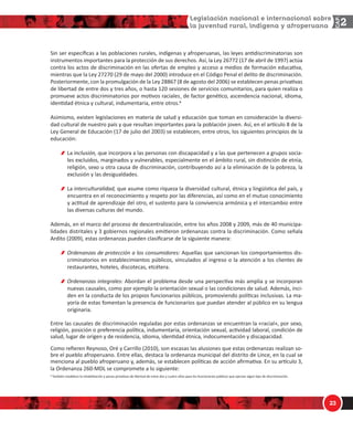 1/
!
^ŝŶ ƐĞƌ ĞƐƉĞĐşĮĐĂƐ Ă ůĂƐ ƉŽďůĂĐŝŽŶĞƐ ƌƵƌĂůĞƐ͕ ŝŶĚşŐĞŶĂƐ Ǉ ĂĨƌŽƉĞƌƵĂŶĂƐ͕ ůĂƐ ůĞǇĞƐ ĂŶƟĚŝƐĐƌŝŵŝŶĂƚŽƌŝĂƐ ƐŽŶ
ŝŶƐƚƌƵŵĞŶƚŽƐ ŝŵƉŽƌƚĂŶƚĞƐ ƉĂƌĂ ůĂ ƉƌŽƚĞĐĐŝſŶ ĚĞ ƐƵƐ ĚĞƌĞĐŚŽƐ͘ Ɛş͕ ůĂ ĞǇ ϮϲϳϳϮ ;ϭϳ ĚĞ Ăďƌŝů ĚĞ ϭϵϵϳͿ ĂĐƚƷĂ
ĐŽŶƚƌĂ ůŽƐ ĂĐƚŽƐ ĚĞ ĚŝƐĐƌŝŵŝŶĂĐŝſŶ ĞŶ ůĂƐ ŽĨĞƌƚĂƐ ĚĞ ĞŵƉůĞŽ Ǉ ĂĐĐĞƐŽ Ă ŵĞĚŝŽƐ ĚĞ ĨŽƌŵĂĐŝſŶ ĞĚƵĐĂƟǀĂ͕
ŵŝĞŶƚƌĂƐ ƋƵĞ ůĂ ĞǇ ϮϳϮϳϬ ;Ϯϵ ĚĞ ŵĂǇŽ ĚĞů ϮϬϬϬͿ ŝŶƚƌŽĚƵĐĞ ĞŶ Ğů ſĚŝŐŽ WĞŶĂů Ğů ĚĞůŝƚŽ ĚĞ ĚŝƐĐƌŝŵŝŶĂĐŝſŶ͘
WŽƐƚĞƌŝŽƌŵĞŶƚĞ͕ ĐŽŶ ůĂ ƉƌŽŵƵůŐĂĐŝſŶ ĚĞ ůĂ ĞǇ Ϯϴϴϲϳ ;ϴ ĚĞ ĂŐŽƐƚŽ ĚĞů ϮϬϬϲͿ ƐĞ ĞƐƚĂďůĞĐĞŶ ƉĞŶĂƐ ƉƌŝǀĂƟǀĂƐ
ĚĞ ůŝďĞƌƚĂĚ ĚĞ ĞŶƚƌĞ ĚŽƐ Ǉ ƚƌĞƐ ĂŹŽƐ͕ Ž ŚĂƐƚĂ ϭϮϬ ƐĞƐŝŽŶĞƐ ĚĞ ƐĞƌǀŝĐŝŽƐ ĐŽŵƵŶŝƚĂƌŝŽƐ͕ ƉĂƌĂ ƋƵŝĞŶ ƌĞĂůŝǌĂ Ž
ƉƌŽŵƵĞǀĞ ĂĐƚŽƐ ĚŝƐĐƌŝŵŝŶĂƚŽƌŝŽƐ ƉŽƌ ŵŽƟǀŽƐ ƌĂĐŝĂůĞƐȪ ĚĞ ĨĂĐƚŽƌ ŐĞŶĠƟĐŽ͕ ĂƐĐĞŶĚĞŶĐŝĂ ŶĂĐŝŽŶĂů͕ ŝĚŝŽŵĂ͕
ŝĚĞŶƟĚĂĚ ĠƚŶŝĐĂ Ǉ ĐƵůƚƵƌĂů͕ ŝŶĚƵŵĞŶƚĂƌŝĂ͕ ĞŶƚƌĞ ŽƚƌŽƐ͘Ч
ƐŝŵŝƐŵŽ͕ ĞǆŝƐƚĞŶ ůĞŐŝƐůĂĐŝŽŶĞƐ ĞŶ ŵĂƚĞƌŝĂ ĚĞ ƐĂůƵĚ Ǉ ĞĚƵĐĂĐŝſŶ ƋƵĞ ƚŽŵĂŶ ĞŶ ĐŽŶƐŝĚĞƌĂĐŝſŶ ůĂ ĚŝǀĞƌƐŝͲ
ĚĂĚ ĐƵůƚƵƌĂů ĚĞ ŶƵĞƐƚƌŽ ƉĂşƐ Ǉ ƋƵĞ ƌĞƐƵůƚĂŶ ŝŵƉŽƌƚĂŶƚĞƐ ƉĂƌĂ ůĂ ƉŽďůĂĐŝſŶ ũŽǀĞŶ͘ Ɛş͕ ĞŶ Ğů ĂƌơĐƵůŽ ϴ ĚĞ ůĂ
ĞǇ 'ĞŶĞƌĂů ĚĞ ĚƵĐĂĐŝſŶ ;ϭϳ ĚĞ ũƵůŝŽ ĚĞů ϮϬϬϯͿ ƐĞ ĞƐƚĂďůĞĐĞŶ͕ ĞŶƚƌĞ ŽƚƌŽƐ͕ ůŽƐ ƐŝŐƵŝĞŶƚĞƐ ƉƌŝŶĐŝƉŝŽƐ ĚĞ ůĂ
ĞĚƵĐĂĐŝſŶ͗
Ă ŝŶĐůƵƐŝſŶ͕ ƋƵĞ ŝŶĐŽƌƉŽƌĂ Ă ůĂƐ ƉĞƌƐŽŶĂƐ ĐŽŶ ĚŝƐĐĂƉĂĐŝĚĂĚ Ǉ Ă ůĂƐ ƋƵĞ ƉĞƌƚĞŶĞĐĞŶ Ă ŐƌƵƉŽƐ ƐŽĐŝĂͲ
ůĞƐ ĞǆĐůƵŝĚŽƐ͕ ŵĂƌŐŝŶĂĚŽƐ Ǉ ǀƵůŶĞƌĂďůĞƐ͕ ĞƐƉĞĐŝĂůŵĞŶƚĞ ĞŶ Ğů ĄŵďŝƚŽ ƌƵƌĂů͕ ƐŝŶ ĚŝƐƟŶĐŝſŶ ĚĞ ĞƚŶŝĂ͕
ƌĞůŝŐŝſŶ͕ ƐĞǆŽ Ƶ ŽƚƌĂ ĐĂƵƐĂ ĚĞ ĚŝƐĐƌŝŵŝŶĂĐŝſŶ͕ ĐŽŶƚƌŝďƵǇĞŶĚŽ ĂƐş Ă ůĂ ĞůŝŵŝŶĂĐŝſŶ ĚĞ ůĂ ƉŽďƌĞǌĂ͕ ůĂ
ĞǆĐůƵƐŝſŶ Ǉ ůĂƐ ĚĞƐŝŐƵĂůĚĂĚĞƐ͘
Ă ŝŶƚĞƌĐƵůƚƵƌĂůŝĚĂĚ͕ ƋƵĞ ĂƐƵŵĞ ĐŽŵŽ ƌŝƋƵĞǌĂ ůĂ ĚŝǀĞƌƐŝĚĂĚ ĐƵůƚƵƌĂů͕ ĠƚŶŝĐĂ Ǉ ůŝŶŐƺşƐƟĐĂ ĚĞů ƉĂşƐ͕ Ǉ
ĞŶĐƵĞŶƚƌĂ ĞŶ Ğů ƌĞĐŽŶŽĐŝŵŝĞŶƚŽ Ǉ ƌĞƐƉĞƚŽ ƉŽƌ ůĂƐ ĚŝĨĞƌĞŶĐŝĂƐ͕ ĂƐş ĐŽŵŽ ĞŶ Ğů ŵƵƚƵŽ ĐŽŶŽĐŝŵŝĞŶƚŽ
Ǉ ĂĐƟƚƵĚ ĚĞ ĂƉƌĞŶĚŝǌĂũĞ ĚĞů ŽƚƌŽ͕ Ğů ƐƵƐƚĞŶƚŽ ƉĂƌĂ ůĂ ĐŽŶǀŝǀĞŶĐŝĂ ĂƌŵſŶŝĐĂ Ǉ Ğů ŝŶƚĞƌĐĂŵďŝŽ ĞŶƚƌĞ
ůĂƐ ĚŝǀĞƌƐĂƐ ĐƵůƚƵƌĂƐ ĚĞů ŵƵŶĚŽ͘
ĚĞŵĄƐ͕ ĞŶ Ğů ŵĂƌĐŽ ĚĞů ƉƌŽĐĞƐŽ ĚĞ ĚĞƐĐĞŶƚƌĂůŝǌĂĐŝſŶ͕ ĞŶƚƌĞ ůŽƐ ĂŹŽƐ ϮϬϬϴ Ǉ ϮϬϬϵ͕ ŵĄƐ ĚĞ ϰϬ ŵƵŶŝĐŝƉĂͲ
ůŝĚĂĚĞƐ ĚŝƐƚƌŝƚĂůĞƐ Ǉ ϯ ŐŽďŝĞƌŶŽƐ ƌĞŐŝŽŶĂůĞƐ ĞŵŝƟĞƌŽŶ ŽƌĚĞŶĂŶǌĂƐ ĐŽŶƚƌĂ ůĂ ĚŝƐĐƌŝŵŝŶĂĐŝſŶ͘ ŽŵŽ ƐĞŹĂůĂ
ƌĚŝƚŽ ;ϮϬϬϵͿ͕ ĞƐƚĂƐ ŽƌĚĞŶĂŶǌĂƐ ƉƵĞĚĞŶ ĐůĂƐŝĮĐĂƌƐĞ ĚĞ ůĂ ƐŝŐƵŝĞŶƚĞ ŵĂŶĞƌĂ͗
KƌĚĞŶĂŶǌĂƐ ĚĞ ƉƌŽƚĞĐĐŝſŶ Ă ůŽƐ ĐŽŶƐƵŵŝĚŽƌĞƐ͗ ƋƵĞůůĂƐ ƋƵĞ ƐĂŶĐŝŽŶĂŶ ůŽƐ ĐŽŵƉŽƌƚĂŵŝĞŶƚŽƐ ĚŝƐͲ
ĐƌŝŵŝŶĂƚŽƌŝŽƐ ĞŶ ĞƐƚĂďůĞĐŝŵŝĞŶƚŽƐ ƉƷďůŝĐŽƐ͕ ǀŝŶĐƵůĂĚŽƐ Ăů ŝŶŐƌĞƐŽ Ž ůĂ ĂƚĞŶĐŝſŶ Ă ůŽƐ ĐůŝĞŶƚĞƐ ĚĞ
ƌĞƐƚĂƵƌĂŶƚĞƐ͕ ŚŽƚĞůĞƐ͕ ĚŝƐĐŽƚĞĐĂƐ͕ ĞƚĐĠƚĞƌĂ͘
KƌĚĞŶĂŶǌĂƐ ŝŶƚĞŐƌĂůĞƐ͗ ďŽƌĚĂŶ Ğů ƉƌŽďůĞŵĂ ĚĞƐĚĞ ƵŶĂ ƉĞƌƐƉĞĐƟǀĂ ŵĄƐ ĂŵƉůŝĂ Ǉ ƐĞ ŝŶĐŽƌƉŽƌĂŶ
ŶƵĞǀĂƐ ĐĂƵƐĂůĞƐ͕ ĐŽŵŽ ƉŽƌ ĞũĞŵƉůŽ ůĂ ŽƌŝĞŶƚĂĐŝſŶ ƐĞǆƵĂů Ž ůĂƐ ĐŽŶĚŝĐŝŽŶĞƐ ĚĞ ƐĂůƵĚ͘ ĚĞŵĄƐ͕ ŝŶĐŝͲ
ĚĞŶ ĞŶ ůĂ ĐŽŶĚƵĐƚĂ ĚĞ ůŽƐ ƉƌŽƉŝŽƐ ĨƵŶĐŝŽŶĂƌŝŽƐ ƉƷďůŝĐŽƐ͕ ƉƌŽŵŽǀŝĞŶĚŽ ƉŽůşƟĐĂƐ ŝŶĐůƵƐŝǀĂƐ͘ Ă ŵĂͲ
ǇŽƌşĂ ĚĞ ĞƐƚĂƐ ĨŽŵĞŶƚĂŶ ůĂ ƉƌĞƐĞŶĐŝĂ ĚĞ ĨƵŶĐŝŽŶĂƌŝŽƐ ƋƵĞ ƉƵĞĚĂŶ ĂƚĞŶĚĞƌ Ăů ƉƷďůŝĐŽ ĞŶ ƐƵ ůĞŶŐƵĂ
ŽƌŝŐŝŶĂƌŝĂ͘
ŶƚƌĞ ůĂƐ ĐĂƵƐĂůĞƐ ĚĞ ĚŝƐĐƌŝŵŝŶĂĐŝſŶ ƌĞŐƵůĂĚĂƐ ƉŽƌ ĞƐƚĂƐ ŽƌĚĞŶĂŶǌĂƐ ƐĞ ĞŶĐƵĞŶƚƌĂŶ ůĂ ͨƌĂĐŝĂů͕ͩ ƉŽƌ ƐĞǆŽ͕
ƌĞůŝŐŝſŶ͕ ƉŽƐŝĐŝſŶ Ž ƉƌĞĨĞƌĞŶĐŝĂ ƉŽůşƟĐĂ͕ ŝŶĚƵŵĞŶƚĂƌŝĂ͕ ŽƌŝĞŶƚĂĐŝſŶ ƐĞǆƵĂů͕ ĂĐƟǀŝĚĂĚ ůĂďŽƌĂů͕ ĐŽŶĚŝĐŝſŶ ĚĞ
ƐĂůƵĚ͕ ůƵŐĂƌ ĚĞ ŽƌŝŐĞŶ Ǉ ĚĞ ƌĞƐŝĚĞŶĐŝĂ͕ ŝĚŝŽŵĂ͕ ŝĚĞŶƟĚĂĚ ĠƚŶŝĐĂ͕ ŝŶĚŽĐƵŵĞŶƚĂĐŝſŶ Ǉ ĚŝƐĐĂƉĂĐŝĚĂĚ͘
ŽŵŽ ƌĞĮĞƌĞŶ ZĞǇŶŽƐŽ͕ KƌĠ Ǉ ĂƌƌŝůůŽ ;ϮϬϭϬͿ͕ ƐŽŶ ĞƐĐĂƐĂƐ ůĂƐ ĂůƵƐŝŽŶĞƐ ƋƵĞ ĞƐƚĂƐ ŽƌĚĞŶĂŶǌĂƐ ƌĞĂůŝǌĂŶ ƐŽͲ
ďƌĞ Ğů ƉƵĞďůŽ ĂĨƌŽƉĞƌƵĂŶŽ͘ ŶƚƌĞ ĞůůĂƐ͕ ĚĞƐƚĂĐĂ ůĂ ŽƌĚĞŶĂŶǌĂ ŵƵŶŝĐŝƉĂů ĚĞů ĚŝƐƚƌŝƚŽ ĚĞ ŝŶĐĞ͕ ĞŶ ůĂ ĐƵĂů ƐĞ
ŵĞŶĐŝŽŶĂ Ăů ƉƵĞďůŽ ĂĨƌŽƉĞƌƵĂŶŽ Ǉ͕ ĂĚĞŵĄƐ͕ ƐĞ ĞƐƚĂďůĞĐĞŶ ƉŽůşƟĐĂƐ ĚĞ ĂĐĐŝſŶ ĂĮƌŵĂƟǀĂ͘ Ŷ ƐƵ ĂƌơĐƵůŽ ϯ͕
ůĂ KƌĚĞŶĂŶǌĂ ϮϲϬͲD ƐĞ ĐŽŵƉƌŽŵĞƚĞ Ă ůŽ ƐŝŐƵŝĞŶƚĞ͗
Ч dĂŵďŝĠŶ ĞƐƚĂďůĞĐĞ ůĂ ŝŶŚĂďŝůŝƚĂĐŝſŶ Ǉ ƉĞŶĂƐ ƉƌŝǀĂƟǀĂƐ ĚĞ ůŝďĞƌƚĂĚ ĚĞ ĞŶƚƌĞ ĚŽƐ Ǉ ĐƵĂƚƌŽ ĂŹŽƐ ƉĂƌĂ ůŽƐ ĨƵŶĐŝŽŶĂƌŝŽƐ ƉƷďůŝĐŽƐ ƋƵĞ ĞũĞƌǌĂŶ ĂůŐƷŶ ƟƉŽ ĚĞ ĚŝƐĐƌŝŵŝŶĂĐŝſŶ͘
 