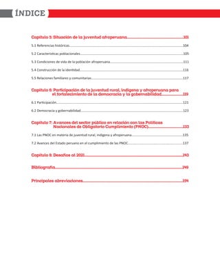 1O^Ó`aZ] #( AW`aOQWÙ RS ZO XabS`aR OTd]^SdaOO
ϱ͘ϭ ZĞĨĞƌĞŶĐŝĂƐ ŚŝƐƚſƌŝĐĂƐ͘͘͘͘͘͘͘͘͘͘͘͘͘͘͘͘͘͘͘͘͘͘͘͘͘͘͘͘͘͘͘͘͘͘͘͘͘͘͘͘͘͘͘͘͘͘͘͘͘͘͘͘͘͘͘͘͘͘͘͘͘͘͘͘͘͘͘͘͘͘͘͘͘͘͘͘͘͘͘͘͘͘͘͘͘͘͘͘͘͘͘͘͘͘͘͘͘͘͘͘͘͘͘͘͘͘͘͘͘͘͘͘͘͘͘͘͘͘͘͘͘͘ϭϬϰ
ϱ͘Ϯ ĂƌĂĐƚĞƌşƐƟĐĂƐ ƉŽďůĂĐŝŽŶĂůĞƐ͘͘͘͘͘͘͘͘͘͘͘͘͘͘͘͘͘͘͘͘͘͘͘͘͘͘͘͘͘͘͘͘͘͘͘͘͘͘͘͘͘͘͘͘͘͘͘͘͘͘͘͘͘͘͘͘͘͘͘͘͘͘͘͘͘͘͘͘͘͘͘͘͘͘͘͘͘͘͘͘͘͘͘͘͘͘͘͘͘͘͘͘͘͘͘͘͘͘͘͘͘͘͘͘͘͘͘͘͘͘͘ϭϬϱ
ϱ͘ϯ ŽŶĚŝĐŝŽŶĞƐ ĚĞ ǀŝĚĂ ĚĞ ůĂ ƉŽďůĂĐŝſŶ ĂĨƌŽƉĞƌƵĂŶĂ͘͘͘͘͘͘͘͘͘͘͘͘͘͘͘͘͘͘͘͘͘͘͘͘͘͘͘͘͘͘͘͘͘͘͘͘͘͘͘͘͘͘͘͘͘͘͘͘͘͘͘͘͘͘͘͘͘͘͘͘͘͘͘͘͘͘͘͘͘͘͘͘͘͘͘͘͘͘͘ϭϭϭ
ϱ͘ϰ ŽŶƐƚƌƵĐĐŝſŶ ĚĞ ůĂ ŝĚĞŶƟĚĂĚ͘͘͘͘͘͘͘͘͘͘͘͘͘͘͘͘͘͘͘͘͘͘͘͘͘͘͘͘͘͘͘͘͘͘͘͘͘͘͘͘͘͘͘͘͘͘͘͘͘͘͘͘͘͘͘͘͘͘͘͘͘͘͘͘͘͘͘͘͘͘͘͘͘͘͘͘͘͘͘͘͘͘͘͘͘͘͘͘͘͘͘͘͘͘͘͘͘͘͘͘͘͘͘͘͘͘͘͘͘͘͘ϭϭϲ
ϱ͘ϱ ZĞůĂĐŝŽŶĞƐ ĨĂŵŝůŝĂƌĞƐ Ǉ ĐŽŵƵŶŝƚĂƌŝĂƐ͘͘͘͘͘͘͘͘͘͘͘͘͘͘͘͘͘͘͘͘͘͘͘͘͘͘͘͘͘͘͘͘͘͘͘͘͘͘͘͘͘͘͘͘͘͘͘͘͘͘͘͘͘͘͘͘͘͘͘͘͘͘͘͘͘͘͘͘͘͘͘͘͘͘͘͘͘͘͘͘͘͘͘͘͘͘͘͘͘͘͘͘͘͘͘͘͘͘͘ϭϭϳ
1O^Ó`aZ] $( Od`WQW^OQWÙ RS ZO XabS`aR dadOZ WRÓUSO g OTd]^SdaOO ^OdO
SZ T]d`OZSQW[WS`] RS ZO RS[]QdOQWO g ZO U]PSdOPWZWROR'
ϲ͘ϭ WĂƌƟĐŝƉĂĐŝſŶ͘͘͘͘͘͘͘͘͘͘͘͘͘͘͘͘͘͘͘͘͘͘͘͘͘͘͘͘͘͘͘͘͘͘͘͘͘͘͘͘͘͘͘͘͘͘͘͘͘͘͘͘͘͘͘͘͘͘͘͘͘͘͘͘͘͘͘͘͘͘͘͘͘͘͘͘͘͘͘͘͘͘͘͘͘͘͘͘͘͘͘͘͘͘͘͘͘͘͘͘͘͘͘͘͘͘͘͘͘͘͘͘͘͘͘͘͘͘͘͘͘͘͘͘͘͘͘͘͘͘͘͘͘͘͘͘ϭϮϭ
ϲ͘Ϯ ĞŵŽĐƌĂĐŝĂ Ǉ ŐŽďĞƌŶĂďŝůŝĚĂĚ͘͘͘͘͘͘͘͘͘͘͘͘͘͘͘͘͘͘͘͘͘͘͘͘͘͘͘͘͘͘͘͘͘͘͘͘͘͘͘͘͘͘͘͘͘͘͘͘͘͘͘͘͘͘͘͘͘͘͘͘͘͘͘͘͘͘͘͘͘͘͘͘͘͘͘͘͘͘͘͘͘͘͘͘͘͘͘͘͘͘͘͘͘͘͘͘͘͘͘͘͘͘͘͘͘͘͘͘͘͘ϭϮϯ
1O^Ó`aZ] %( /bOQSe RSZ eSQ`]d ^àPZWQ] S dSZOQWÙ Q] ZOe ]ZÓ`WQOe
OQW]OZSe RS =PZWUO`]dW] 1a[^ZW[WS`] =1!!
ϳ͘ϭ ĂƐ WEK ĞŶ ŵĂƚĞƌŝĂ ĚĞ ũƵǀĞŶƚƵĚ ƌƵƌĂů͕ ŝŶĚşŐĞŶĂ Ǉ ĂĨƌŽƉĞƌƵĂŶĂ͘͘͘͘͘͘͘͘͘͘͘͘͘͘͘͘͘͘͘͘͘͘͘͘͘͘͘͘͘͘͘͘͘͘͘͘͘͘͘͘͘͘͘͘͘͘͘͘͘͘͘͘͘͘͘ϭϯϱ
ϳ͘Ϯ ǀĂŶĐĞƐ ĚĞů ƐƚĂĚŽ ƉĞƌƵĂŶŽ ĞŶ Ğů ĐƵŵƉůŝŵŝĞŶƚŽ ĚĞ ůĂƐ WEK͘͘͘͘͘͘͘͘͘͘͘͘͘͘͘͘͘͘͘͘͘͘͘͘͘͘͘͘͘͘͘͘͘͘͘͘͘͘͘͘͘͘͘͘͘͘͘͘͘͘͘͘͘͘͘͘͘͘͘ϭϯϳ
1O^Ó`aZ] ( 2SeOTÓ]e OZ  !
0WPZW]UdOTÓO'
dWQW^OZSe OPdSbWOQW]Se#
 
