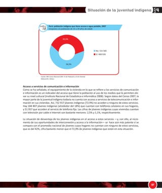 1/

'$
ƵŶƋƵĞ͕ ĐŽŵŽ ƐĞŹĂůĂ ůĂ ĂƵƚŽƌĂ͕ ĞǆŝƐƚĞ ƵŶ ŝŶƚĞƌĠƐ ƉŽƌ ƉĂƌƚĞ ĚĞ ůĂƐ ŵƵũĞƌĞƐ ƉŽƌ ĐŽŶƚƌŽůĂƌ ƐƵ ĨĞĐƵŶĚŝĚĂĚ Ǉ
ƐĞ ƵƟůŝǌĂŶ ƉƌĄĐƟĐĂƐ ƚƌĂĚŝĐŝŽŶĂůĞƐ ĚĞ ĂŶƟĐŽŶĐĞƉĐŝſŶ͕ ƚĂŵďŝĠŶ ĞƐ ŵƵǇ ĂƌƌĂŝŐĂĚŽ Ğů ĚĞƐĞŽ ĚĞ ƚĞŶĞƌ ǀĂƌŝŽƐ
ŚŝũŽƐ͕ ĞŶ ƚĂŶƚŽ ĞůůŽƐ ĐŽůĂďŽƌĂŶ ĞŶ ůĂƐ ůĂďŽƌĞƐ ĚŽŵĠƐƟĐĂƐ Ǉ ĞŶ ůĂƐ ĐŚĂĐƌĂƐ͕ Ǉ ĂĐŽŵƉĂŹĂŶ Ă ƐƵƐ ƉĂĚƌĞƐ͘
 1]RWQW]Se RS bWbWSRO
ĐĐĞƐŽ Ă ƐĞƌǀŝĐŝŽƐ ĚĞ ĂŐƵĂ ƉŽƚĂďůĞ Ǉ ůƵǌ ĞůĠĐƚƌŝĐĂ
ĂƐ ĐĂƌĂĐƚĞƌşƐƟĐĂƐ ĚĞ ůĂƐ ǀŝǀŝĞŶĚĂƐ ƐĞ ǀŝŶĐƵůĂŶ Ă ůĂƐ ĐŽŶĚŝĐŝŽŶĞƐ ĚĞ ǀŝĚĂ ĚĞ ůŽƐ ŚŽŐĂƌĞƐ͘ Ŷ ůŽƐ ŚŽŐĂƌĞƐ ĚĞ
ůŽƐ ũſǀĞŶĞƐ ŝŶĚşŐĞŶĂƐ͕ Ğů ĂĐĐĞƐŽ Ăů ĂůƵŵďƌĂĚŽ ĞƐ ďĂƐƚĂŶƚĞ ůŝŵŝƚĂĚŽ͘ ^ĞŐƷŶ Ğů ĞŶƐŽ ϮϬϬϳ͕ ƐŽůŽ Ğů ϱϭ͕ϱй
ĚĞ ůŽƐ ũſǀĞŶĞƐ ƌĞƐŝĚĞŶ ĞŶ ǀŝǀŝĞŶĚĂƐ ĐŽŶ ĂůƵŵďƌĂĚŽ ĞůĠĐƚƌŝĐŽ͕ ŵŝĞŶƚƌĂƐ ƋƵĞ ϰϱϲ ϲϬϲ ;ϰϴ͕ϱй ĚĞů ƚŽƚĂů ĚĞ
ũſǀĞŶĞƐ ŝŶĚşŐĞŶĂƐͿ ƌĞƐŝĚĞŶ ĞŶ ǀŝǀŝĞŶĚĂƐ ƋƵĞ ŶŽ ĐƵĞŶƚĂŶ ĐŽŶ ĞƐƚĞ ƐĞƌǀŝĐŝŽ͘
ů ĂĐĐĞƐŽ Ăů ĂŐƵĂ ƉŽƚĂďůĞ ĞƐ ŝŵƉŽƌƚĂŶƚĞ͕ ĞŶƚƌĞ ŽƚƌĂƐ ĐŽƐĂƐ͕ ƉŽƌƋƵĞ ŝŶŇƵǇĞ ƉŽƐŝƟǀĂŵĞŶƚĞ ĞŶ ůĂƐ ĐŽŶĚŝĐŝŽͲ
ŶĞƐ ĚĞ ƐĂůƵĚ ĚĞ ůĂƐ ƉĞƌƐŽŶĂƐ͘ ^ĞŐƷŶ ĚĂƚŽƐ ĚĞů ĞŶƐŽ ϮϬϬϳ͕ ƐŽůŽ ƐŽŶ ϰϬϴ ϵϮϴ ;ϰϯ͕ϱйͿ ůŽƐ ũſǀĞŶĞƐ ŝŶĚşŐĞŶĂƐ
ƌĞƐŝĚĞŶƚĞƐ ĞŶ ǀŝǀŝĞŶĚĂƐ ƋƵĞ ĐƵĞŶƚĂŶ ĐŽŶ Ğů ƐĞƌǀŝĐŝŽ ĚĞ ĂŐƵĂ ƉŽƚĂďůĞ͘ WŽƌ ŽƚƌĂ ƉĂƌƚĞ͕ ϱϯϭ ϱϴϱ ;ϱϲ͕ϱйͿ
ƌĞƐŝĚĞŶ ĞŶ ǀŝǀŝĞŶĚĂƐ ƋƵĞ ŶŽ ĐƵĞŶƚĂŶ ĐŽŶ ĞƐƚĞ ƐĞƌǀŝĐŝŽ͘
Gráfico
17
WĞƌƷ͗ ƉŽďůĂĐŝſŶ ŝŶĚşŐĞŶĂ ƋƵĞ ƟĞŶĞ ĂůƵŵďƌĂĚŽ ĞůĠĐƚƌŝĐŽ͕ ϮϬϬϳ
;ƌĞƐƉĞĐƚŽ Ă ůĂ ƉŽďůĂĐŝſŶ ĚĞ ϭϱ Ă Ϯϵ ĂŹŽƐ ĚĞ ĞĚĂĚͿ
^ş͗ ϰϴϯ ϵϬϳ
EŽ͗ ϰϱϲ ϲϬϲ
ϰϴ͕ϱй
ϱϭ͕ϱй
ƵĞŶƚĞ͗ /E/ͲĞŶƐŽ EĂĐŝŽŶĂů ϮϬϬϳ͗ y/ ĚĞ WŽďůĂĐŝſŶ Ǉ s/ ĚĞ sŝǀŝĞŶĚĂ
ůĂďŽƌĂĐŝſŶ͗ ^›Äƒ¹ç
 