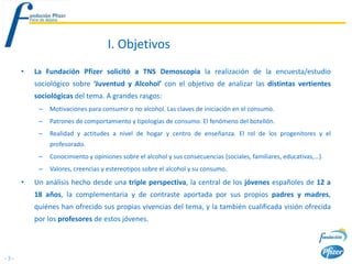 I. Objetivos
      •   La Fundación Pfizer solicitó a TNS Demoscopia la realización de la encuesta/estudio
          sociológico sobre ‘Juventud y Alcohol’ con el objetivo de analizar las distintas vertientes
          sociológicas del tema. A grandes rasgos:
           –   Motivaciones para consumir o no alcohol. Las claves de iniciación en el consumo.
           –   Patrones de comportamiento y tipologías de consumo. El fenómeno del botellón.
           –   Realidad y actitudes a nivel de hogar y centro de enseñanza. El rol de los progenitores y el
               profesorado.
           –   Conocimiento y opiniones sobre el alcohol y sus consecuencias (sociales, familiares, educativas,…).
           –   Valores, creencias y estereotipos sobre el alcohol y su consumo.
      •   Un análisis hecho desde una triple perspectiva, la central de los jóvenes españoles de 12 a
          18 años, la complementaria y de contraste aportada por sus propios padres y madres,
          quiénes han ofrecido sus propias vivencias del tema, y la también cualificada visión ofrecida
          por los profesores de estos jóvenes.



-3-
 