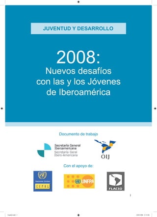 JUVENTUD Y DESARROLLO




                     2008:
                   Nuevos desafíos
                 con las y los Jóvenes
                   de Iberoamérica



                      Documento de trabajo




                        Con el apoyo de:




                                             




Español.indd                                    /0/008 ::0
 
