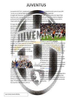 Juan Carlos Huerta Muñoz
La Juventus de Turín simplemente por su nombre, Juventus, o popularmente como la Juve (AFI:
ˈjuːve), es un club de fútbol de Italiacon sede en la ciudad de Turín, capital de
la región del Piamonte. Fue fundada el 1 de noviembre de 1897 con el nombre de «Sport Club
Juventus» por un grupo de estudiantes locales. Actualmente participa en la máxima categoría
profesional del fútbol italiano (denominada desde 1929 Serie A), en la cual ha transcurrido la
mayor parte de su historia con la única excepción de la temporada 2006-07.
El origen del club, desde el punto de vista
periodístico, está envuelto en el misterio
debido a que a finales del siglo XIX el deporte
no estuvo lo suficientemente difundido en el
país para justificar el interés de la prensa. De
hecho, el único documento que hizo
referencia a los orígenes de la Juventus con
suficiente certeza fue publicado en su revista
institucionalel 26 de diciembre de 1915. Los
colores que identifican al club son el blanco y
el negro, los cuales utiliza en su uniforme
desde 1903. El club ejerce de local en
el Juventus Stadium, que cuenta con una
capacidad o aforo total para 41.000
espectadores y dimensiones de 105x68
metros.
Históricamente se trata del club más exitoso
de Italia y al mismo tiempo uno de los clubes
más laureados y renombrados del mundo La
Juventus F. C. es el club con el mayor número
de títulos oficiales conquistados en el fútbol
italiano con un total de 45 campeonatos (30
Ligas, 9 Copas, 6 Supercopas) La Juventus
fue el primer club italiano y del sur
europeo en ganar la Copa de la
(temporada 1976-77), es el cuarto clubUEFA
europeo y octavo en el mundo con la mayor
cantidad de títulos oficiales conquistados en
el ámbito internacional, siendo además el
primer club en la historia del fútbol europeo
en ganar las tres principales competiciones
organizadas por la Unión Europea de
Asociaciones de Fútbol(actualmente es uno
de los únicos cuatro en lograrlo junto al Ajax
de Ámsterdam, al Bayern de Múnich y
al Chelsea F. C.) y el primer club en el mundo
—y único hasta el presente— en ganar todas
las competiciones confederativas y el título
mundia .l interclubes
En el año 2009, fue reconocida como
el mejor club italiano del siglo XX y segundo a
nivel europeo durante ese mismo periodo
por la Federación Internacional de Historia y
Estadística de Fútbol, institución reconocida
por la FIFA.
 