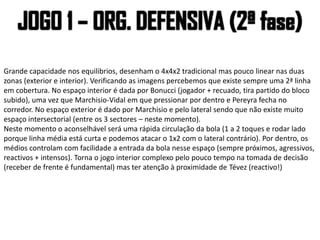 Grande capacidade nos equilibrios, desenham o 4x4x2 tradicional mas pouco linear nas duas
zonas (exterior e interior). Verificando as imagens percebemos que existe sempre uma 2ª linha
em cobertura. No espaço interior é dada por Bonucci (jogador + recuado, tira partido do bloco
subido), uma vez que Marchisio-Vidal em que pressionar por dentro e Pereyra fecha no
corredor. No espaço exterior é dado por Marchisio e pelo lateral sendo que não existe muito
espaço intersectorial (entre os 3 sectores – neste momento).
Neste momento o aconselhável será uma rápida circulação da bola (1 a 2 toques e rodar lado
porque linha média está curta e podemos atacar o 1x2 com o lateral contrário). Por dentro, os
médios controlam com facilidade a entrada da bola nesse espaço (sempre próximos, agressivos,
reactivos + intensos). Torna o jogo interior complexo pelo pouco tempo na tomada de decisão
(receber de frente é fundamental) mas ter atenção à proximidade de Tévez (reactivo!)
 