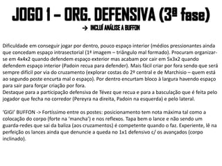 Dificuldade em conseguir jogar por dentro, pouco espaço interior (médios pressionantes ainda
que concedam espaço intrasectorial (1ª imagem – triângulo mal formado). Procuram organizar-
se em 4x4x2 quando defendem espaço exterior mas acabam por cair em 5x3x2 quando
defendem espaço interior (Padoin recua para defender). Mais fácil criar por fora sendo que será
sempre difícil por via do cruzamento (explorar costas do 2º central e de Marchisio – quem está
ao segundo poste encurta mal o espaço). Por dentro encurtam bloco à largura havendo espaço
para sair para forçar criação por fora.
Destaque para a participação defensiva de Tévez que recua e para a basculação que é feita pelo
jogador que fecha no corredor (Pereyra na direita, Padoin na esquerda) e pelo lateral.
‘GIGI’ BUFFON -> Fortíssimo entre os postes: posicionamento tem nota máxima tal como a
colocação do corpo (forte na ‘mancha’) e nos reflexos. Tapa bem o lance e não sendo um
guarda-redes que sai da baliza (aos cruzamentos) é competente quando o faz. Experiente, lê na
perfeição os lances ainda que denuncie a queda no 1x1 defensivo c/ os avançados (corpo
inclinado).
 