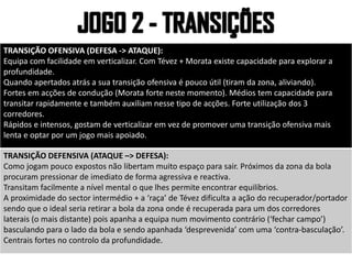 TRANSIÇÃO OFENSIVA (DEFESA -> ATAQUE):
Equipa com facilidade em verticalizar. Com Tévez + Morata existe capacidade para explorar a
profundidade.
Quando apertados atrás a sua transição ofensiva é pouco útil (tiram da zona, aliviando).
Fortes em acções de condução (Morata forte neste momento). Médios tem capacidade para
transitar rapidamente e também auxiliam nesse tipo de acções. Forte utilização dos 3
corredores.
Rápidos e intensos, gostam de verticalizar em vez de promover uma transição ofensiva mais
lenta e optar por um jogo mais apoiado.
TRANSIÇÃO DEFENSIVA (ATAQUE –> DEFESA):
Como jogam pouco expostos não libertam muito espaço para sair. Próximos da zona da bola
procuram pressionar de imediato de forma agressiva e reactiva.
Transitam facilmente a nível mental o que lhes permite encontrar equilíbrios.
A proximidade do sector intermédio + a ‘raça’ de Tévez dificulta a ação do recuperador/portador
sendo que o ideal seria retirar a bola da zona onde é recuperada para um dos corredores
laterais (o mais distante) pois apanha a equipa num movimento contrário (‘fechar campo’)
basculando para o lado da bola e sendo apanhada ‘desprevenida’ com uma ‘contra-basculação’.
Centrais fortes no controlo da profundidade.
 