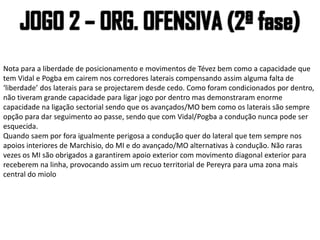 Nota para a liberdade de posicionamento e movimentos de Tévez bem como a capacidade que
tem Vidal e Pogba em cairem nos corredores laterais compensando assim alguma falta de
‘liberdade’ dos laterais para se projectarem desde cedo. Como foram condicionados por dentro,
não tiveram grande capacidade para ligar jogo por dentro mas demonstraram enorme
capacidade na ligação sectorial sendo que os avançados/MO bem como os laterais são sempre
opção para dar seguimento ao passe, sendo que com Vidal/Pogba a condução nunca pode ser
esquecida.
Quando saem por fora igualmente perigosa a condução quer do lateral que tem sempre nos
apoios interiores de Marchisio, do MI e do avançado/MO alternativas à condução. Não raras
vezes os MI são obrigados a garantirem apoio exterior com movimento diagonal exterior para
receberem na linha, provocando assim um recuo territorial de Pereyra para uma zona mais
central do miolo
 