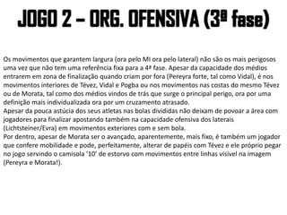 Os movimentos que garantem largura (ora pelo MI ora pelo lateral) não são os mais perigosos
uma vez que não tem uma referência fixa para a 4ª fase. Apesar da capacidade dos médios
entrarem em zona de finalização quando criam por fora (Pereyra forte, tal como Vidal), é nos
movimentos interiores de Tévez, Vidal e Pogba ou nos movimentos nas costas do mesmo Tévez
ou de Morata, tal como dos médios vindos de trás que surge o principal perigo, ora por uma
definição mais individualizada ora por um cruzamento atrasado.
Apesar da pouca astúcia dos seus atletas nas bolas divididas não deixam de povoar a área com
jogadores para finalizar apostando também na capacidade ofensiva dos laterais
(Lichtsteiner/Evra) em movimentos exteriores com e sem bola.
Por dentro, apesar de Morata ser o avançado, aparentemente, mais fixo, é também um jogador
que confere mobilidade e pode, perfeitamente, alterar de papéis com Tévez e ele próprio pegar
no jogo servindo o camisola ‘10’ de estorvo com movimentos entre linhas visível na imagem
(Pereyra e Morata!).
 