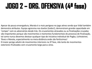 Apesar da pouca envergadura, Morata é o mais perigoso no jogo aéreo sendo que Vidal também
demonstra atributos. Equipa agressiva nos duelos (todos!), demonstram grande capacidade em
‘romper’ com os adversários desde trás. Os cruzamentos atrasados ou as finalizações cruzadas
são importantes porque são movimentos e momentos fundamentais do processo de finalização,
tal como nunca devemos destoar qualquer tipo de iniciativa individual de Pogba, Lichtsteiner,
Tévez e Morata, especialmente na meia-distância onde são fortíssimos!
O maior perigo advém de movimentos interiores na 3ª fase, não tanto de movimentos
exteriores finalizados com cruzamento largo para a área.
 