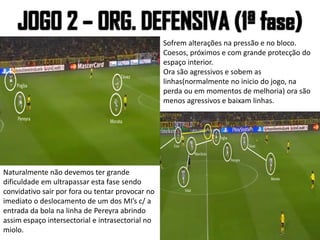 Sofrem alterações na pressão e no bloco.
Coesos, próximos e com grande protecção do
espaço interior.
Ora são agressivos e sobem as
linhas(normalmente no inicio do jogo, na
perda ou em momentos de melhoria) ora são
menos agressivos e baixam linhas.
Naturalmente não devemos ter grande
dificuldade em ultrapassar esta fase sendo
convidativo sair por fora ou tentar provocar no
imediato o deslocamento de um dos MI’s c/ a
entrada da bola na linha de Pereyra abrindo
assim espaço intersectorial e intrasectorial no
miolo.
 