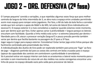 O ‘campo pequeno’ convida a variações, o que repetidas algumas vezes força que para melhor
controlo da largura da linha intermédia de 3, se abra mais o espaço entre unidades permitindo
assim mais espaço para romper entre jogadores. Por fora, o MI do lado da bola fecha o corredor
sendo que tem sempre o apoio do Mdef e do MO, tal como do lateral (Evra individualiza em
excesso!!). O espaço exterior é o mais convidativo a explorar quando estamos neste momento,
quer por dentro quer por fora. Evitar apenas variar à profundidade + largura porque os laterais
encurtam com facilidade. Quando a linha média está curta + o extremo (atacante) por dentro =
liberdade para o DL atacar a provocar variação (largura!!) e pouca pressão permite também
variar por dentro que facilita bastante na passagem da 2ª para a 3ª fase.
Jogar seguro é jogar para espaço exterior. Convidativo! Evitar tentar jogo entre linhas porque são
facilmente controlado pela proximidade das linhas.
A individualização dos duelos de Evra pode ser explorada também para procurar ‘fugir’ ao fora-
de-jogo – diagonais partindo daí para as costas dos centrais em bolas cruzadas para o espaço
(apesar da capacidade dos centrais em controlarem a profundidade é convidativo).
Só é possível entrar em espaço interior com bola se arrastarmos o lateral neste momento para o
corredor e com movimento de rutura de um dos médios nas costas consigamos encontrar uma
linha de passe no espaço deixado vazio pela saída para pressionar do lateral.
 