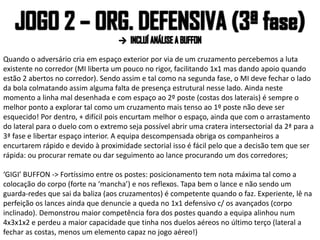 Quando o adversário cria em espaço exterior por via de um cruzamento percebemos a luta
existente no corredor (MI liberta um pouco no rigor, facilitando 1x1 mas dando apoio quando
estão 2 abertos no corredor). Sendo assim e tal como na segunda fase, o MI deve fechar o lado
da bola colmatando assim alguma falta de presença estrutural nesse lado. Ainda neste
momento a linha mal desenhada e com espaço ao 2º poste (costas dos laterais) é sempre o
melhor ponto a explorar tal como um cruzamento mais tenso ao 1º poste não deve ser
esquecido! Por dentro, + difícil pois encurtam melhor o espaço, ainda que com o arrastamento
do lateral para o duelo com o extremo seja possível abrir uma cratera intersectorial da 2ª para a
3ª fase e libertar espaço interior. A equipa descompensada obriga os companheiros a
encurtarem rápido e devido à proximidade sectorial isso é fácil pelo que a decisão tem que ser
rápida: ou procurar remate ou dar seguimento ao lance procurando um dos corredores;
‘GIGI’ BUFFON -> Fortíssimo entre os postes: posicionamento tem nota máxima tal como a
colocação do corpo (forte na ‘mancha’) e nos reflexos. Tapa bem o lance e não sendo um
guarda-redes que sai da baliza (aos cruzamentos) é competente quando o faz. Experiente, lê na
perfeição os lances ainda que denuncie a queda no 1x1 defensivo c/ os avançados (corpo
inclinado). Demonstrou maior competência fora dos postes quando a equipa alinhou num
4x3x1x2 e perdeu a maior capacidade que tinha nos duelos aéreos no último terço (lateral a
fechar as costas, menos um elemento capaz no jogo aéreo!)
 