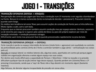 TRANSIÇÃO OFENSIVA (DEFESA -> ATAQUE):
Recuperação dos centrais que jogam por fora leva a condução num 1º momento e em seguida a bombardear
na frente. Bonucci é o menos esclarecido (lento na tomada de decisão – pressionar!). Procuram Llorente
quando saem longo.
Os médios tem tendência tal como Tévez para assumir acções de condução de frente para a linha defensiva.
Miolo rápido a subir, com e sem bola.
Enquanto que os laterais procuram também assumir condução mas por espaço exterior. Verticais, socorrem-
se de Llorente para segurar e esperar pela subida do bloco ou para ele próprio explorar por meio de
recepção orientada -> condução provocar estragos.
Dificilmente saem lento mas procuram faze-lo quando pressionados rapidamente na zona da bola.
TRANSIÇÃO DEFENSIVA (ATAQUE –> DEFESA):
Forte reacção à perda no espaço intermédio do terreno (miolo forte + agressivo) com qualidade no controlo
da profundidade pelos centrais (linha de 3 forte a controlar também o jogo aéreo – verticalização nas costas
pelo ar).
Atenção ao espaço lateral: os médios-laterais são, algumas vezes, apanhados em contra-pé porque jogam
subidos em organização ofensiva e existe algum espaço nas suas costas.
Por dentro será muito difícil pois a capacidade de Pereyra + Marchisio + Vidal na reacção e na pressão
dificultam qualquer tipo de acção (retirar logo desse espaço). Quando perdem em Llorente/Tévez o 1º
pressing é inconstante, sendo que a ‘raça’ de Tévez não o faça desistir em momento algum (bastante
reactivo).
Algo faltosos, de denotar alguma incapacidade de pressão em zonas altas.
 