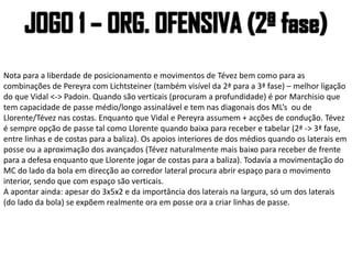Nota para a liberdade de posicionamento e movimentos de Tévez bem como para as
combinações de Pereyra com Lichtsteiner (também visível da 2ª para a 3ª fase) – melhor ligação
do que Vidal <-> Padoin. Quando são verticais (procuram a profundidade) é por Marchisio que
tem capacidade de passe médio/longo assinalável e tem nas diagonais dos ML’s ou de
Llorente/Tévez nas costas. Enquanto que Vidal e Pereyra assumem + acções de condução. Tévez
é sempre opção de passe tal como Llorente quando baixa para receber e tabelar (2ª -> 3ª fase,
entre linhas e de costas para a baliza). Os apoios interiores de dos médios quando os laterais em
posse ou a aproximação dos avançados (Tévez naturalmente mais baixo para receber de frente
para a defesa enquanto que Llorente jogar de costas para a baliza). Todavía a movimentação do
MC do lado da bola em direcção ao corredor lateral procura abrir espaço para o movimento
interior, sendo que com espaço são verticais.
A apontar ainda: apesar do 3x5x2 e da importância dos laterais na largura, só um dos laterais
(do lado da bola) se expõem realmente ora em posse ora a criar linhas de passe.
 