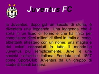 Juventus FC
la Juventus, dopo già un secolo di storia, è
diventata una leggenda. Una leggenda che è
sorta in un liceo di Torino e che ha finito per
conquistare dieci milioni di tifosi in Italia e, certo,
altrettanti all'estero con un nome, una maglia e
dei colori conosciuti in tutto il mondo.La
Juventus più semplicemente, Juve, è una
società calcistica italiana Fondata nel 1897
come Sport-Club Juventus da un gruppo di
studenti liceali torinesi.
 