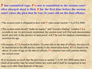 P has committed rape. P’s case is committed to the session court
after charged sheet is filed. P for the first time before the session
court raises the plea that he was 16 years old on the date offence.
• The session court is obligated to deal with P’s plea under section 7-Aof JJA2000.
•The session court should “make an inquiry” and “record a finding” weather P is a
juvenile or not. As previously mentioned, the session court will first seek documentary
proof, and only in the absence of such proof, will P be sent for medical examination to
ascertain his age.
•On enquiry, if P is found to be below 18 years old on the date of offence, his casewill
be transferred to the JJB and his custody to the observation home. If P is found to be
above 18 years of age on the date of offence, P’s criminal case will continue before
the session court.
•It is necessary to recall that the provision to section 7-A OF JJA 2000 states that a
claim of juvenility may be raised before any court and it shall be recognized at any
stage, even after final disposal of the case.
 