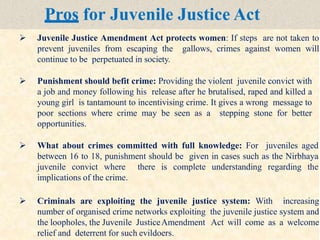 Pros for Juvenile Justice Act
 Juvenile Justice Amendment Act protects women: If steps are not taken to
prevent juveniles from escaping the gallows, crimes against women will
continue to be perpetuated in society.
 Punishment should befit crime: Providing the violent juvenile convict with
a job and money following his release after he brutalised, raped and killed a
young girl is tantamount to incentivising crime. It gives a wrong message to
poor sections where crime may be seen as a stepping stone for better
opportunities.
 What about crimes committed with full knowledge: For juveniles aged
between 16 to 18, punishment should be given in cases such as the Nirbhaya
juvenile convict where there is complete understanding regarding the
implications of the crime.
 Criminals are exploiting the juvenile justice system: With increasing
number of organised crime networks exploiting the juvenile justice system and
the loopholes, the Juvenile JusticeAmendment Act will come as a welcome
relief and deterrent for such evildoers.
 