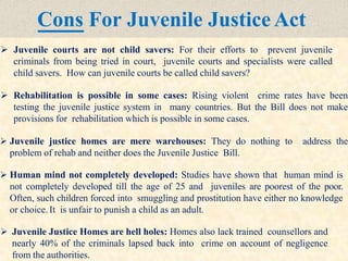 Cons For Juvenile Justice Act
 Juvenile courts are not child savers: For their efforts to prevent juvenile
criminals from being tried in court, juvenile courts and specialists were called
child savers. How can juvenile courts be called child savers?
 Rehabilitation is possible in some cases: Rising violent crime rates have been
testing the juvenile justice system in many countries. But the Bill does not make
provisions for rehabilitation which is possible in some cases.
 Juvenile justice homes are mere warehouses: They do nothing to address the
problem of rehab and neither does the Juvenile Justice Bill.
 Human mind not completely developed: Studies have shown that human mind is
not completely developed till the age of 25 and juveniles are poorest of the poor.
Often, such children forced into smuggling and prostitution have either no knowledge
or choice. It is unfair to punish a child as an adult.
 Juvenile Justice Homes are hell holes: Homes also lack trained counsellors and
nearly 40% of the criminals lapsed back into crime on account of negligence
from the authorities.
 
