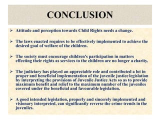 CONCLUSION
 Attitude and perception towards Child Rights needs a change.
 The laws enacted requires to be effectively implemented to achieve the
desired goal of welfare of the children.
 The society must encourage children's participation in matters
effecting their rights as services to the children are no longer a charity.
 The judiciary has played an appreciable role and contributed a lot in
proper and beneficial implementation of the juvenile justice legislation
by interpreting the provisions of Juvenile Justice Acts so as to provide
maximum benefit and relief to the maximum number of the juveniles
covered under the beneficial and favourable legislation.
 A good intended legislation, properly and sincerely implemented and
visionary interpreted, can significantly reverse the crime trends in the
juveniles.
 