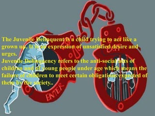 The Juvenile Delinquent is a child trying to act like a
grown up. It is an expression of unsatisfied desire and
urges.
Juvenile Delinquency refers to the anti-social acts of
children and of young people under age which means the
failure of children to meet certain obligations expected of
them by the society..
 