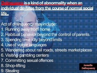 Delinquencyisakindof abnormality when an
individual deviatesfrom the courseof normal social
life..
Act of delinquency mayinclude:
1. Running away from home
2. Habitual behavior beyond the control ofparents.
3. Spending time idly beyondlimits
4. Useof vulgar languages
5. Wandering about rail roads, streets marketplaces
6. Visiting gambling centers
7. Committing sexualoffences
8. Shop-lifting
9. Stealing
 