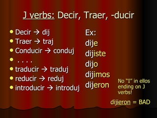 J verbs:  Decir, Traer, -ducir Decir    dij Traer    traj Conducir    conduj . . . . traducir    traduj reducir    reduj introducir    introduj Ex:  dij e dij iste dij o dij imos dij eron   dij ieron  = BAD No “I” in ellos ending on J verbs! 