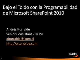 Bajo el Toldo con la Programabilidad de Microsoft SharePoint 2010 Andrés Iturralde Senior Consultant - IKOM aiturralde@ikom.cl http://aiturralde.com 