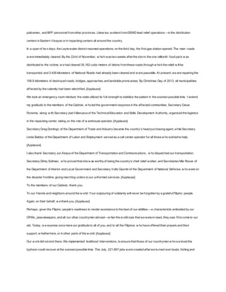 policemen, and BFP personnel f rom other provinces. Likew ise, workers f rom DSWD lead relief operations —in the distribution 
centers in Eastern Visayas or in repacking centers all around the country. 
In a span of tw o days, the Leyte water district resumed operations; on the third day, the f irst gas station opened. The main roads 
w ere immediately cleared. By the 22nd of November, w hich was two weeks af ter the storm, the one millionth food pack w as 
distributed to the victims; w e had cleared 35,162 cubic meters of debris f rom these roads through w hich the relief w ill be 
transported; and 3,426 kilometers of National Roads had already been cleared and w ere passable. At present, we are repairing the 
108.8 kilometers of destroyed roads, bridges, approaches, and landslide prone areas. By Christmas Day of 2013, all municipalities 
af fected by the calamity had been electrif ied. [Applause] 
We took an emergency room mindset; the state utilized its full strength to stabilize the patient in the soonest possible time. I extend 
my gratitude to the members of the Cabinet, w ho led the government response in the af fected communities. Secretary Cesar 
Purisima, along w ith Secretary Joel Villanueva of the Technical Education and Skills Development Authority, organized the logistics 
in the repacking center, taking on the role of w arehouse operator. [Applause] 
Secretary Greg Domingo of the Department of Trade and Industry became the country’s head purchasing agent, while Secretary 
Linda Baldoz of the Department of Labor and Employment served as a call center operator for all those w ho wished to help. 
[Applause] 
I also thank Secretary Jun Abaya of the Department of Transportation and Communications, w ho dispatched our transportation; 
Secretary Dinky Soliman, w ho proved that she w as worthy of being the country’s chief relief w orker; and Secretaries Mar Roxas of 
the Department of Interior and Local Government and Secretary Volts Gazmin of the Department of National Defense, w ho were on 
the disaster f rontline, giving marching orders to our uniformed services. [Applause] 
To the members of our Cabinet, thank you. 
To our f riends and neighbors around the w orld: Your outpouring of solidarity will never be forgotten by a grateful Filipino people. 
Again, on their behalf , w e thank you. [Applause] 
Perhaps, given the Filipino people’s readiness to render assistance to the best of our abilities —a characteristic embodied by our 
OFWs, peacekeepers, and all our other countrymen abroad—w hen the w orld saw that we were in need, they saw f it to come to our 
aid. Today, w e express once more our gratitude to all of you, and to all the Filipinos w ho have of fered their prayers and their 
support, w hether here, or in other parts of the w orld. [Applause] 
Our w ork did not end there. We implemented livelihood interventions, to ensure that those of our countrymen w ho survived the 
typhoon could recover at the soonest possible time. This July, 221,897 jobs w ere created af ter we turned over boats, f ishing and 
 