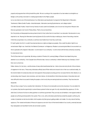 projects and programs that w ill truly benef it the public. We are counting on the cooperation of our lawmakers to strengthen our 
Budget, as the primary instrument in creating opportunities for the Filipino people. 
Let us now listen to one of the benef iciaries of our Alternative Learning System, A program of the Department of Education. 
Testimonial of Maria Cecilla Fruelda—Aeta tribal leader, Alternative Learning System learner, and college student 
I am Maria Cecilla Fruelda. I heard f rom my f riends w ho also came f rom Zambales, and w ho are now living here in Rosario, that 
there are good jobs to be f ound in Puting Kahoy. That’s w hy w e moved here. 
Our f irst priority as tribespeople has alw ays been to look for food, rather than to invest time in our education. But education is very 
important to me. Passing the Alternative Learning System (ALS) w as the f irst step in realizing my dream of becoming a teacher. 
I think that young Aetas in my community w ould have much better lives if only they could study. 
If I hadn’t gotten into ALS, I w ouldn’t have learned about our rights as indigenous peoples. We w ouldn’t be able to f ight f or our 
ancestral land. Right now , thank God, the National Commission on Indigenous Peoples is processing land titles to be aw arded to us. 
Once I graduate w ith a degree in Education, I w ant to teach in our community. I w ant to share with the Aeta community everything 
I’ve learned and more. 
The ALS has been such a great help. My being a student of Teodoro M. Luansing College of Rosario has helped bring more 
attention to our community. A lot of people have of fered to help. I see our community’s children f ollow ing in my f ootsteps. A lot of 
them are in school now . 
Fellow citizens, It is her story—and the stories of many other benef iciaries like her—that is drow ned out by the din of the orchestra 
of negativism in the new s. These noisy individuals w illfully close of f their minds and choose to live in their ow n world and reality. As 
the transformation of society becomes even more apparent, these people are acting just how we expect them to: their attacks on us 
are becoming more f requent, more venomous, and more intense. As the benef its of reform become clearer, it becomes more and 
more dif f icult for them to succeed in fooling the people, w hich is why they are sowing doubt and uncertainty. They have become 
desperate. 
Why are they so angry? Let us examine their motivations. For those w ho turned public service into a business: if w e are able to f ix 
our systems, they lose the opportunity to subvert these systems for their own gain. It is only natural that they oppose us. On the 
other hand, for those w ho have no other goal than to overthrow government: They can only recruit members w hen agreat number of 
people are suf f ering and losing f aith in the system. This is w hy, with a ref ormed system that has ended the people’s suf f ering, the 
number of potential recruits has dw indled, which explains why their group is getting smaller and smaller. It is only natural that they 
oppose us. The noisiest and loudest of those w ho oppose us are not in favor of the transformation of our country, precis ely because 
they manipulated and benef ited f rom the old and broken systems. 
 