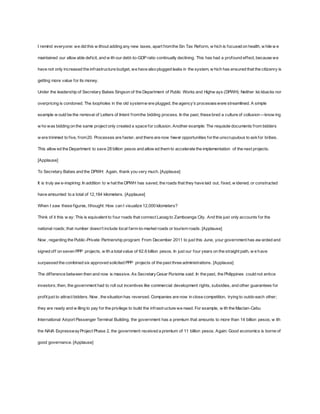I remind everyone: we did this w ithout adding any new taxes, apart f rom the Sin Tax Reform, w hich is focused on health, w hile w e 
maintained our allow able def icit, and w ith our debt-to-GDP ratio continually declining. This has had a profound ef fect, because we 
have not only increased the inf rastructure budget, we have also plugged leaks in the system, w hich has ensured that the citizenry is 
getting more value for its money. 
Under the leadership of Secretary Babes Singson of the Department of Public Works and Highw ays (DPWH): Neither kic kbacks nor 
overpricing is condoned. The loopholes in the old system w ere plugged, the agency’s processes w ere streamlined. A simple 
example w ould be the removal of Letters of Intent f rom the bidding process. In the past, these bred a culture of collusion—know ing 
w ho was bidding on the same project only created a space for collusion. Another example: The requisite documents f rom bidders 
w ere trimmed to f ive, f rom 20. Processes are faster, and there are now fewer opportunities for the unscrupulous to ask for bribes. 
This allow ed the Department to save 28 billion pesos and allow ed them to accelerate the implementation of the next projects. 
[Applause] 
To Secretary Babes and the DPWH: Again, thank you very much. [Applause] 
It is truly aw e-inspiring: In addition to w hat the DPWH has saved, the roads that they have laid out, f ixed, w idened, or constructed 
have amounted to a total of 12,184 kilometers. [Applause] 
When I saw these f igures, I thought: How can I visualize 12,000 kilometers? 
Think of it this w ay: This is equivalent to four roads that connect Laoag to Zamboanga City. And this just only accounts for the 
national roads; that number doesn’t include local f arm-to-market roads or tourism roads. [Applause] 
Now , regarding the Public-Private Partnership program: From December 2011 to just this June, your government has aw arded and 
signed of f on seven PPP projects, w ith a total value of 62.6 billion pesos. In just our four years on the straight path, w e have 
surpassed the combined six approved solicited PPP projects of the past three administrations. [Applause] 
The dif ference between then and now is massive. As Secretary Cesar Purisima said: In the past, the Philippines could not entice 
investors; then, the government had to roll out incentives like commercial development rights, subsidies, and other guarantees for 
prof it just to attract bidders. Now , the situation has reversed. Companies are now in close competition, trying to outdo each other; 
they are ready and w illing to pay for the privilege to build the inf rastructure we need. For example, w ith the Mactan-Cebu 
International Airport Passenger Terminal Building, the government has a premium that amounts to more than 14 billion pesos; w ith 
the NAIA Expressway Project Phase 2, the government received a premium of 11 billion pesos. Again: Good economics is borne of 
good governance. [Applause] 
 