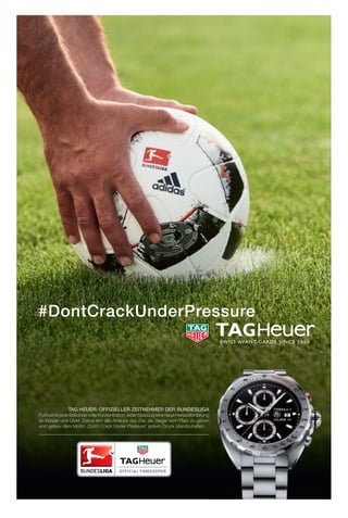 TAG HEUER: OFFIZIELLER ZEITNEHMER DER BUNDESLIGA
Fußball ist jede Sekunde volleKonzentration,jederSpielzugeineneueHerausforderung
an Körper und Geist. Dabei eint alle Akteure das Ziel, als Sieger vom Platz zu gehen
und getreu dem Motto „Don’t Crack Under Pressure“ jedem Druck standzuhalten.
 