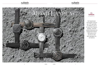 6 UHREN UHREN 7
MOND LANDUNG www.omegawatches.com
Der Speedmaster-
Chronograph wurde im
Jahr 1957 geschaffen.
Von Beginn an war er
für seine hohe Präzision,
Stabilität, Lesbarkeit,
einfache Benutzung und
Verlässlichkeit bekannt.
1969 setzte er sich,
als erste auf dem
Mond getragene Uhr,
ein Denkmal.
MOND LANDUNG
 
