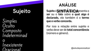 Simples
Oculto
Composto
Indeterminad
o
Inexistente
Sujeito é um termo que representa o
ser ou o fato sobre o qual algo é
declarado, ele também é o termo
queoverboconcorda.
Por isso a relação entre sujeito e
verbodeveserdetotalconcordância
(númeroegênero).
@estudepararealizar
 