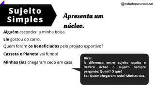 Alguém escondeu a minha bolsa.
Ele gostou do carro.
Quem foram os beneficiados pelo projeto esportivo?
Casseta e Planeta vai fundo!
Minhas tias chegaram cedo em casa.
Sujeito
Simples
Apresenta um
núcleo.
@estudepararealizar
Dica!
A diferença entre sujeito oculto e
dePara achar o sujeito sempre
pergunte: Quem? O que?
Ex.: Quem chegaram cedo? Minhas tias.
 