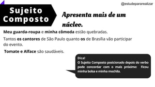 Sujeito
Composto
Apresenta mais de um
núcleo.
@estudepararealizar
Dica!
O Sujeito Composto posicionado depois do verbo
pode concordar com o mais próximo: Ficou
minha bolsa e minha mochila.
Meu guarda-roupa e minha cômoda estão quebradas.
Tantos os cantores de São Paulo quanto os de Brasília vão participar
do evento.
Tomate e Alface são saudáveis.
 