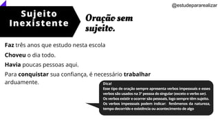 Sujeito
Inexistente
Oração sem
sujeito.
@estudepararealizar
Dica!
Esse tipo de oração sempre apresenta verbos impessoais e esses
verbos são usados na 3° pessoa do singular (exceto o verbo ser).
Os verbos existir e ocorrer são pessoais, logo sempre têm sujeito.
Os verbos impessoais podem indicar: fenômenos da natureza,
tempo decorrido e existência ou acontecimento de algo
Faz três anos que estudo nesta escola
Choveu o dia todo.
Havia poucas pessoas aqui.
Para conquistar sua confiança, é necessário trabalhar
arduamente.
 