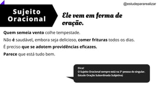 Sujeito
Oracional
Ele vem em forma de
oração.
@estudepararealizar
Dica!
O Sujeito Oracional sempre está na 3° pessoa do singular.
Estude Oração Subordinada Subjetiva)
Quem semeia vento colhe tempestade.
Não é saudável, embora seja delicioso, comer frituras todos os dias.
É preciso que se adotem providências eficazes.
Parece que está tudo bem.
 
