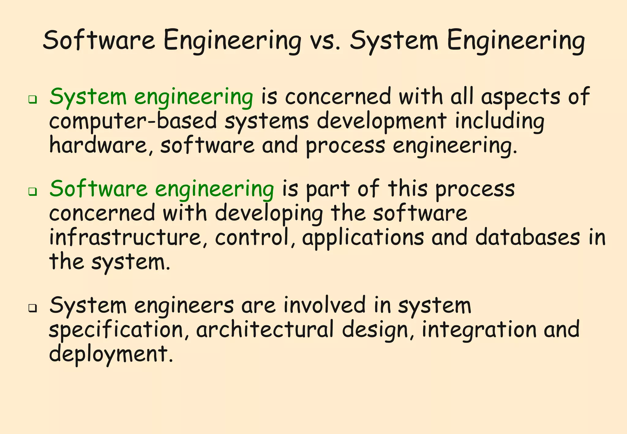 Software Engineering vs. System Engineering 
 System engineering is concerned with all aspects of 
computer-based systems development including 
hardware, software and process engineering. 
 Software engineering is part of this process 
concerned with developing the software 
infrastructure, control, applications and databases in 
the system. 
 System engineers are involved in system 
specification, architectural design, integration and 
deployment. 
 